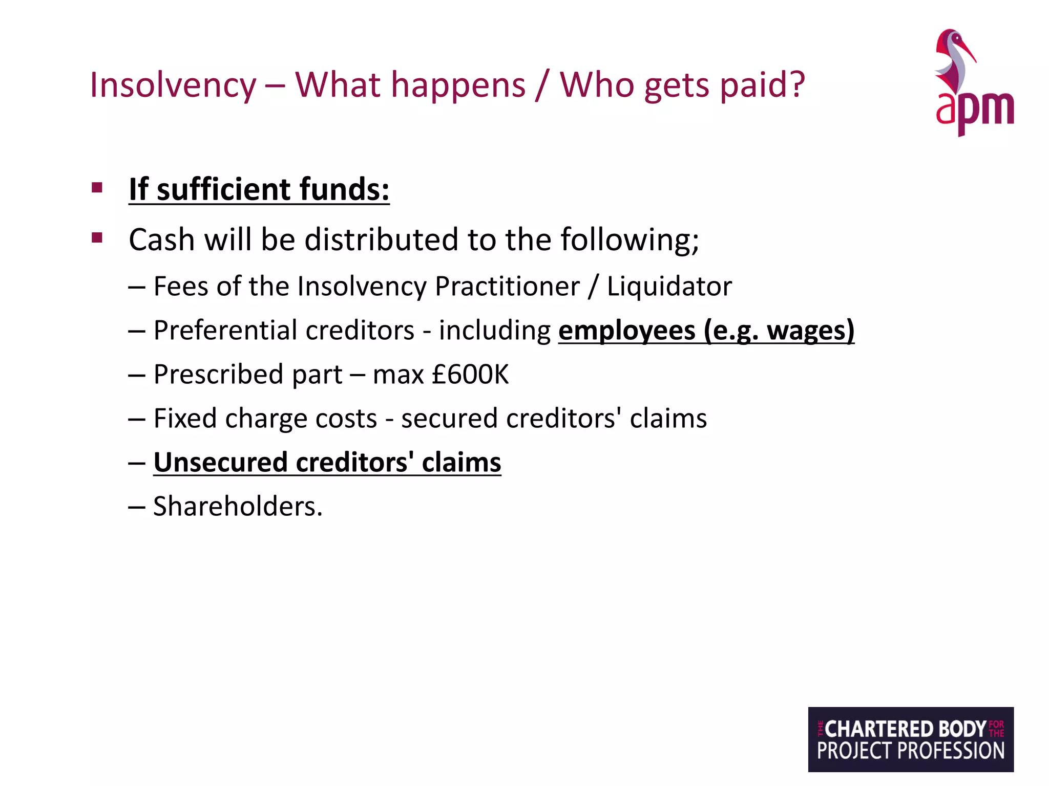 Insolvency – What happens / Who gets paid?
▪ If sufficient funds:
▪ Cash will be distributed to the following;
– Fees of the Insolvency Practitioner / Liquidator
– Preferential creditors - including employees (e.g. wages)
– Prescribed part – max £600K
– Fixed charge costs - secured creditors' claims
– Unsecured creditors' claims
– Shareholders.
 