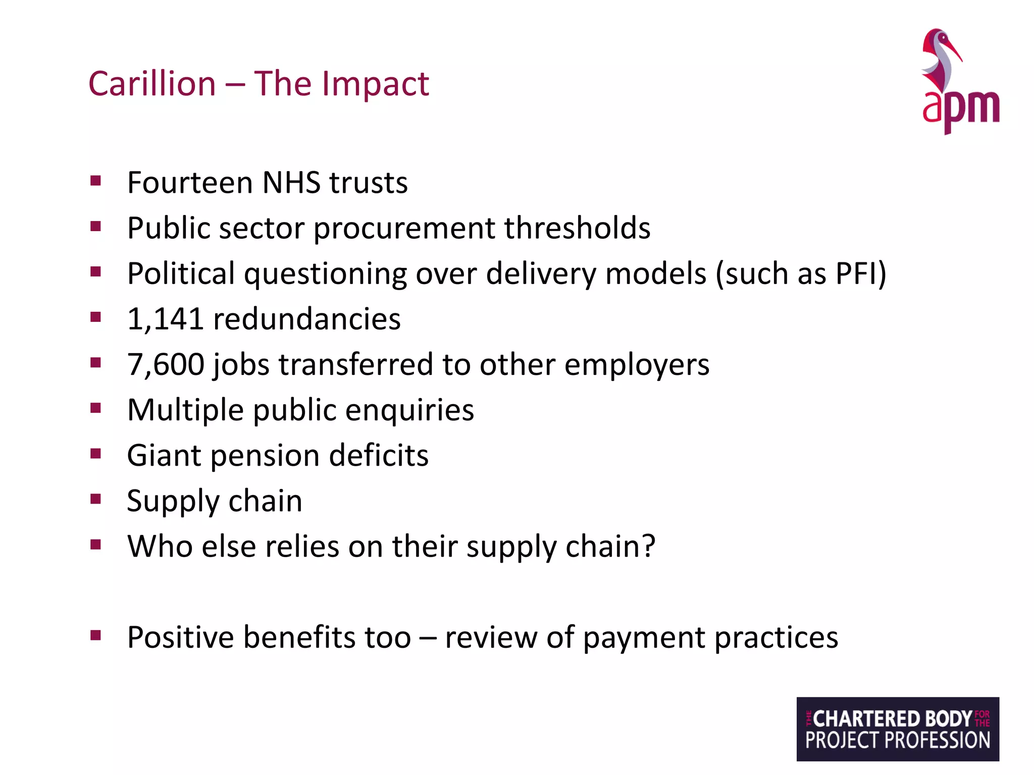 Carillion – The Impact
▪ Fourteen NHS trusts
▪ Public sector procurement thresholds
▪ Political questioning over delivery models (such as PFI)
▪ 1,141 redundancies
▪ 7,600 jobs transferred to other employers
▪ Multiple public enquiries
▪ Giant pension deficits
▪ Supply chain
▪ Who else relies on their supply chain?
▪ Positive benefits too – review of payment practices
 