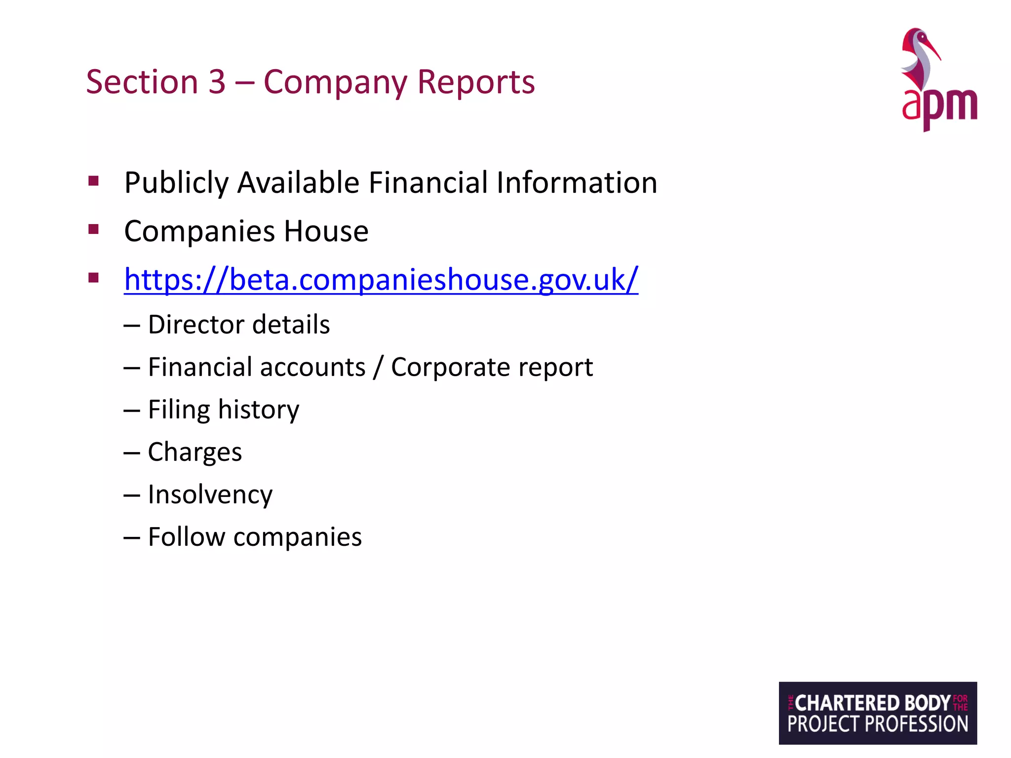 Section 3 – Company Reports
▪ Publicly Available Financial Information
▪ Companies House
▪ https://beta.companieshouse.gov.uk/
– Director details
– Financial accounts / Corporate report
– Filing history
– Charges
– Insolvency
– Follow companies
 