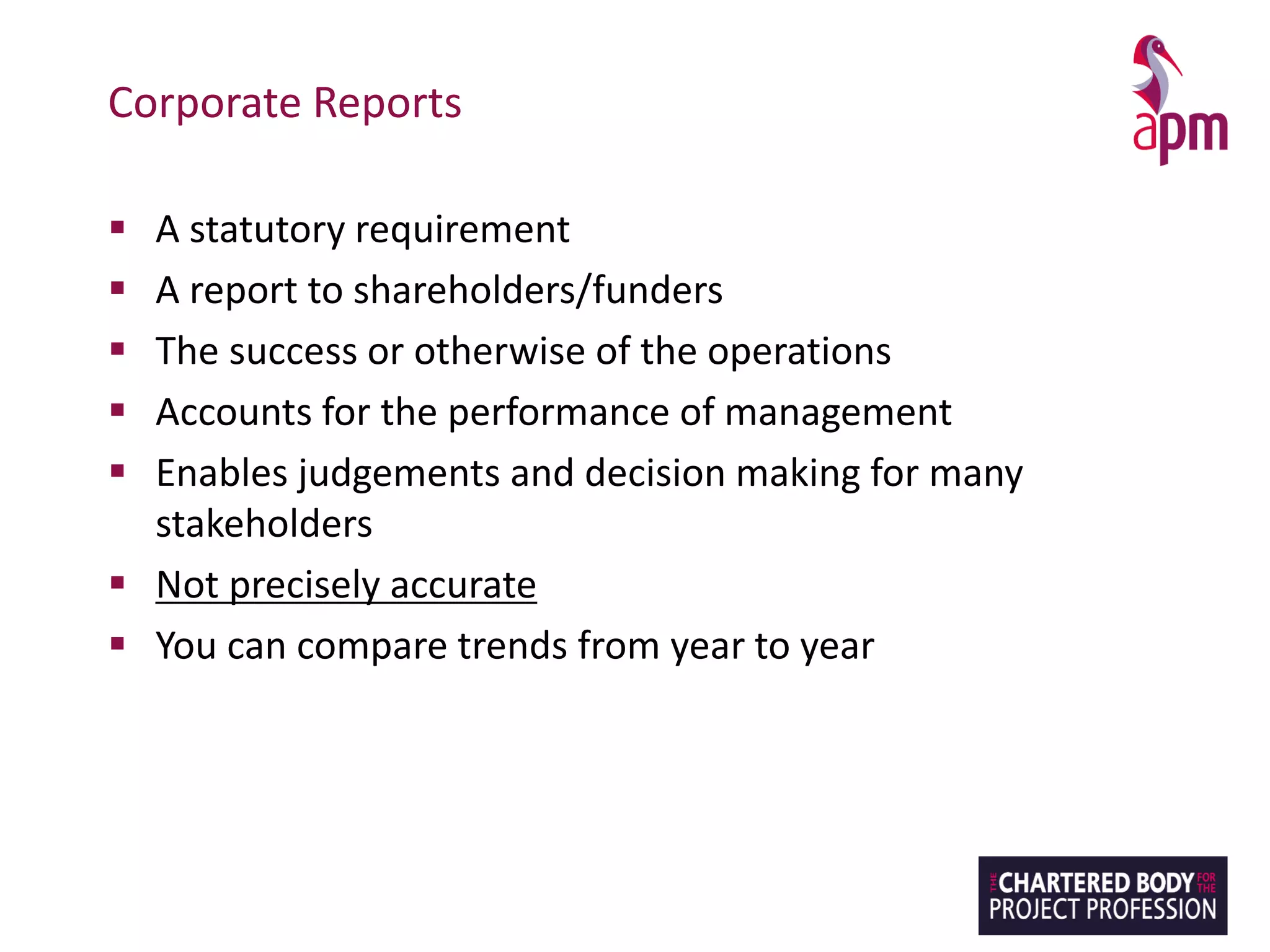 Corporate Reports
▪ A statutory requirement
▪ A report to shareholders/funders
▪ The success or otherwise of the operations
▪ Accounts for the performance of management
▪ Enables judgements and decision making for many
stakeholders
▪ Not precisely accurate
▪ You can compare trends from year to year
 