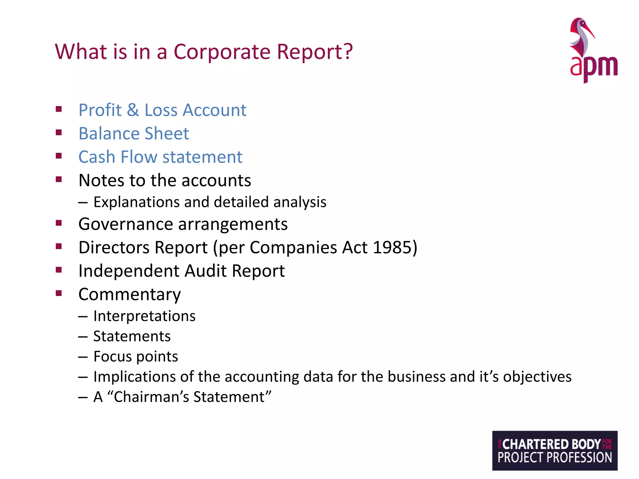 What is in a Corporate Report?
▪ Profit & Loss Account
▪ Balance Sheet
▪ Cash Flow statement
▪ Notes to the accounts
– Explanations and detailed analysis
▪ Governance arrangements
▪ Directors Report (per Companies Act 1985)
▪ Independent Audit Report
▪ Commentary
– Interpretations
– Statements
– Focus points
– Implications of the accounting data for the business and it’s objectives
– A “Chairman’s Statement”
 