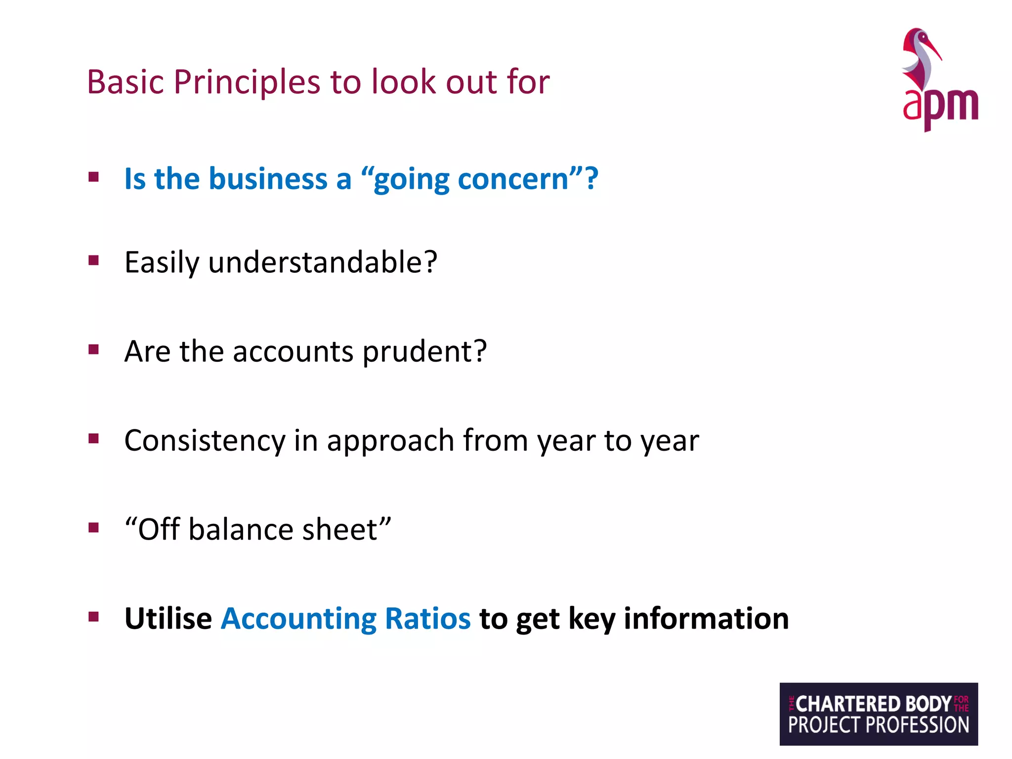 Basic Principles to look out for
▪ Is the business a “going concern”?
▪ Easily understandable?
▪ Are the accounts prudent?
▪ Consistency in approach from year to year
▪ “Off balance sheet”
▪ Utilise Accounting Ratios to get key information
 