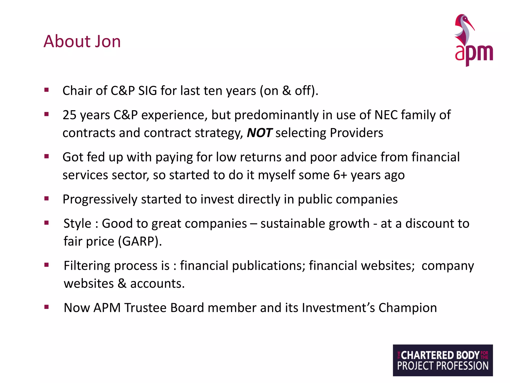 About Jon
▪ Chair of C&P SIG for last ten years (on & off).
▪ 25 years C&P experience, but predominantly in use of NEC family of
contracts and contract strategy, NOT selecting Providers
▪ Got fed up with paying for low returns and poor advice from financial
services sector, so started to do it myself some 6+ years ago
▪ Progressively started to invest directly in public companies
▪ Style : Good to great companies – sustainable growth - at a discount to
fair price (GARP).
▪ Filtering process is : financial publications; financial websites; company
websites & accounts.
▪ Now APM Trustee Board member and its Investment’s Champion
 