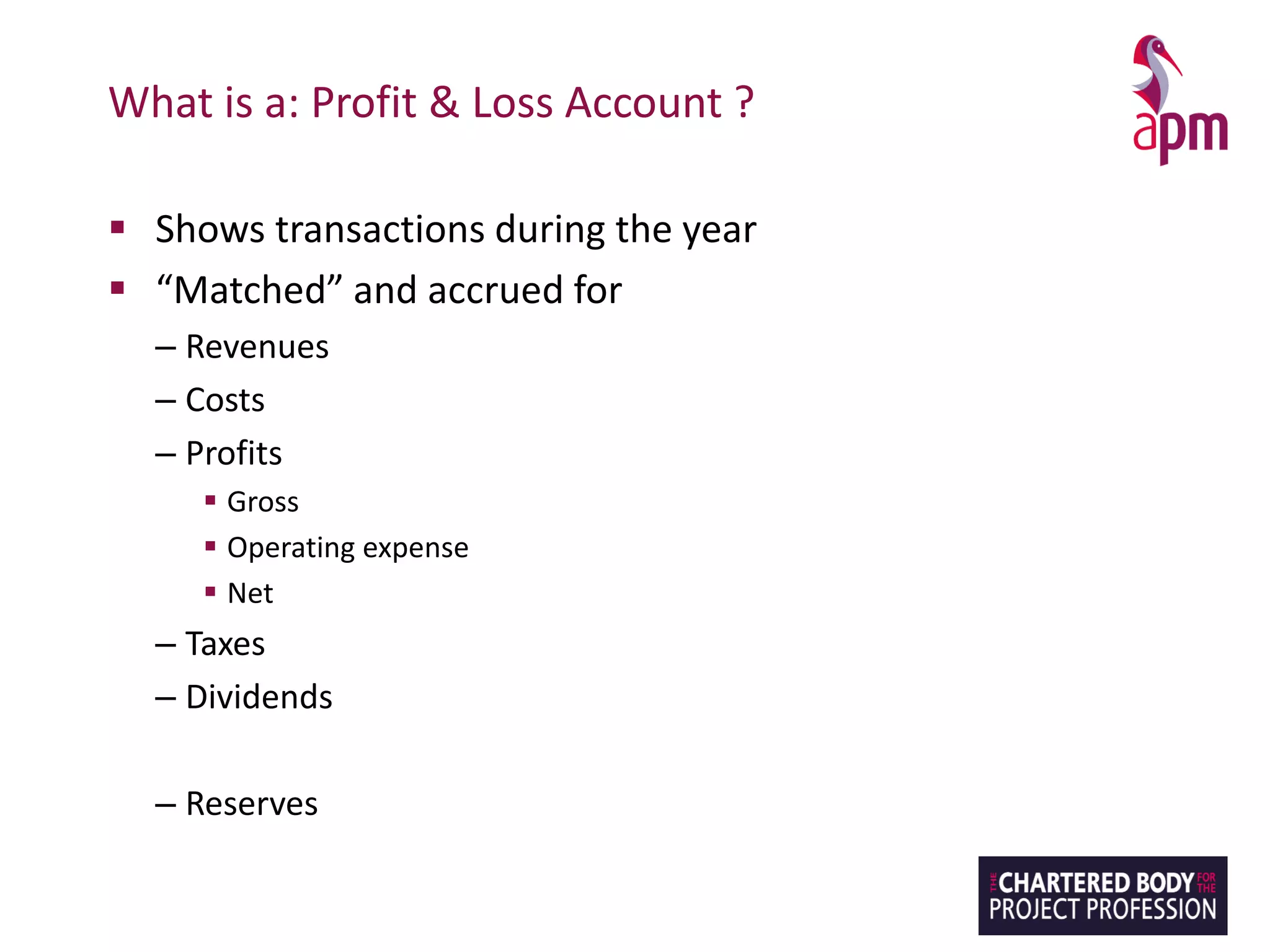 What is a: Profit & Loss Account ?
▪ Shows transactions during the year
▪ “Matched” and accrued for
– Revenues
– Costs
– Profits
▪ Gross
▪ Operating expense
▪ Net
– Taxes
– Dividends
– Reserves
 