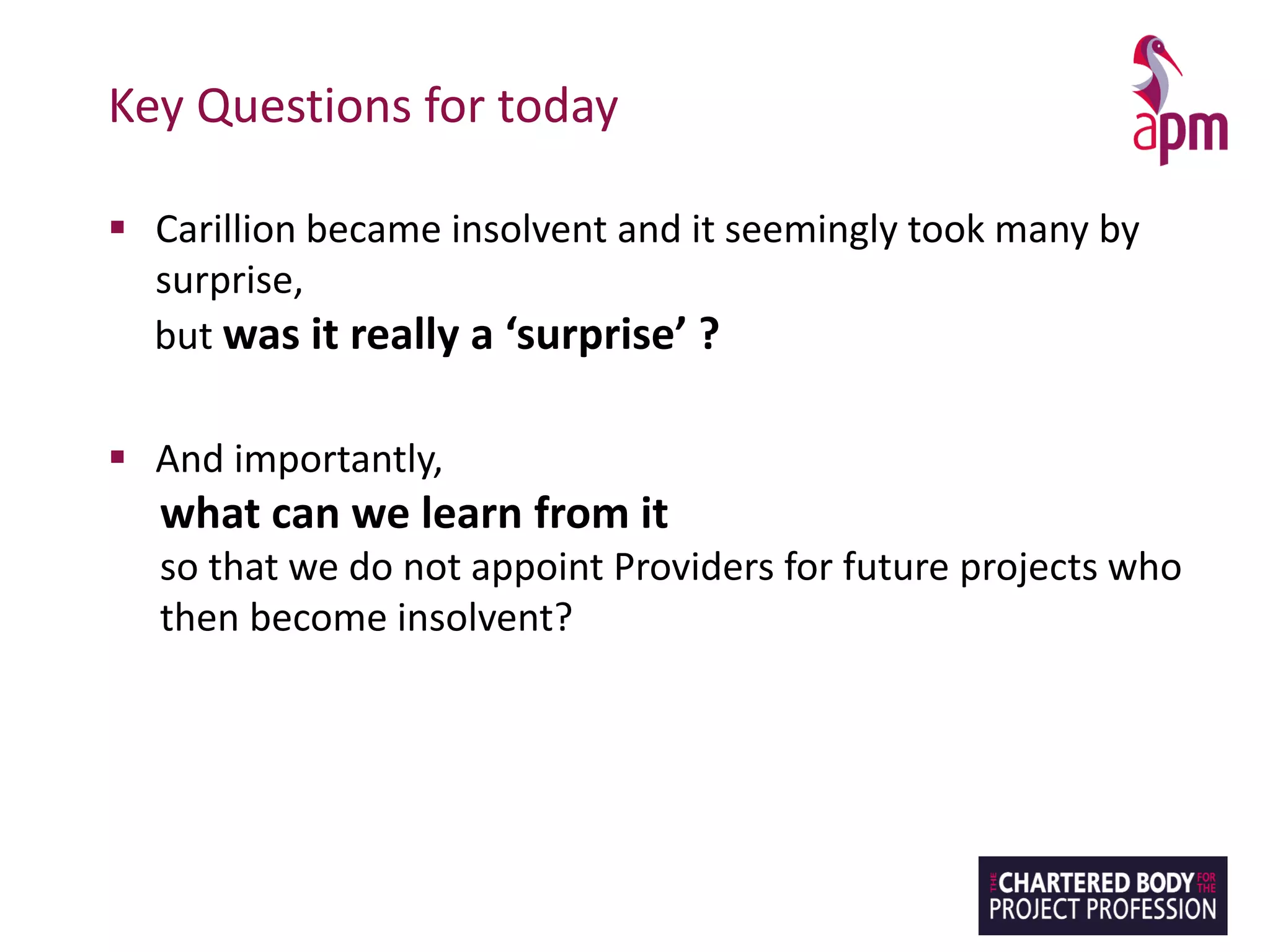 Key Questions for today
▪ Carillion became insolvent and it seemingly took many by
surprise,
but was it really a ‘surprise’ ?
▪ And importantly,
what can we learn from it
so that we do not appoint Providers for future projects who
then become insolvent?
 