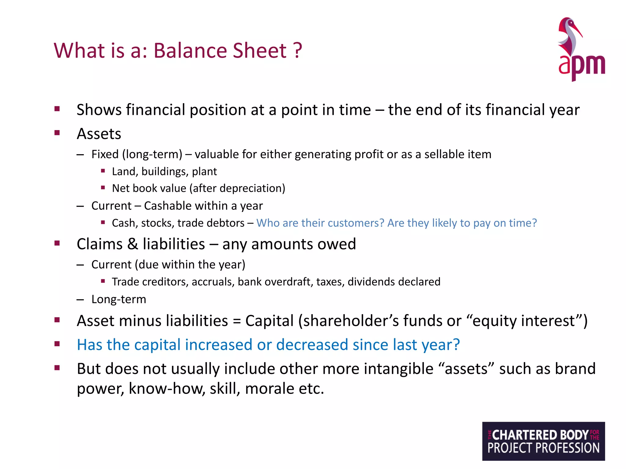 What is a: Balance Sheet ?
▪ Shows financial position at a point in time – the end of its financial year
▪ Assets
– Fixed (long-term) – valuable for either generating profit or as a sellable item
▪ Land, buildings, plant
▪ Net book value (after depreciation)
– Current – Cashable within a year
▪ Cash, stocks, trade debtors – Who are their customers? Are they likely to pay on time?
▪ Claims & liabilities – any amounts owed
– Current (due within the year)
▪ Trade creditors, accruals, bank overdraft, taxes, dividends declared
– Long-term
▪ Asset minus liabilities = Capital (shareholder’s funds or “equity interest”)
▪ Has the capital increased or decreased since last year?
▪ But does not usually include other more intangible “assets” such as brand
power, know-how, skill, morale etc.
 
