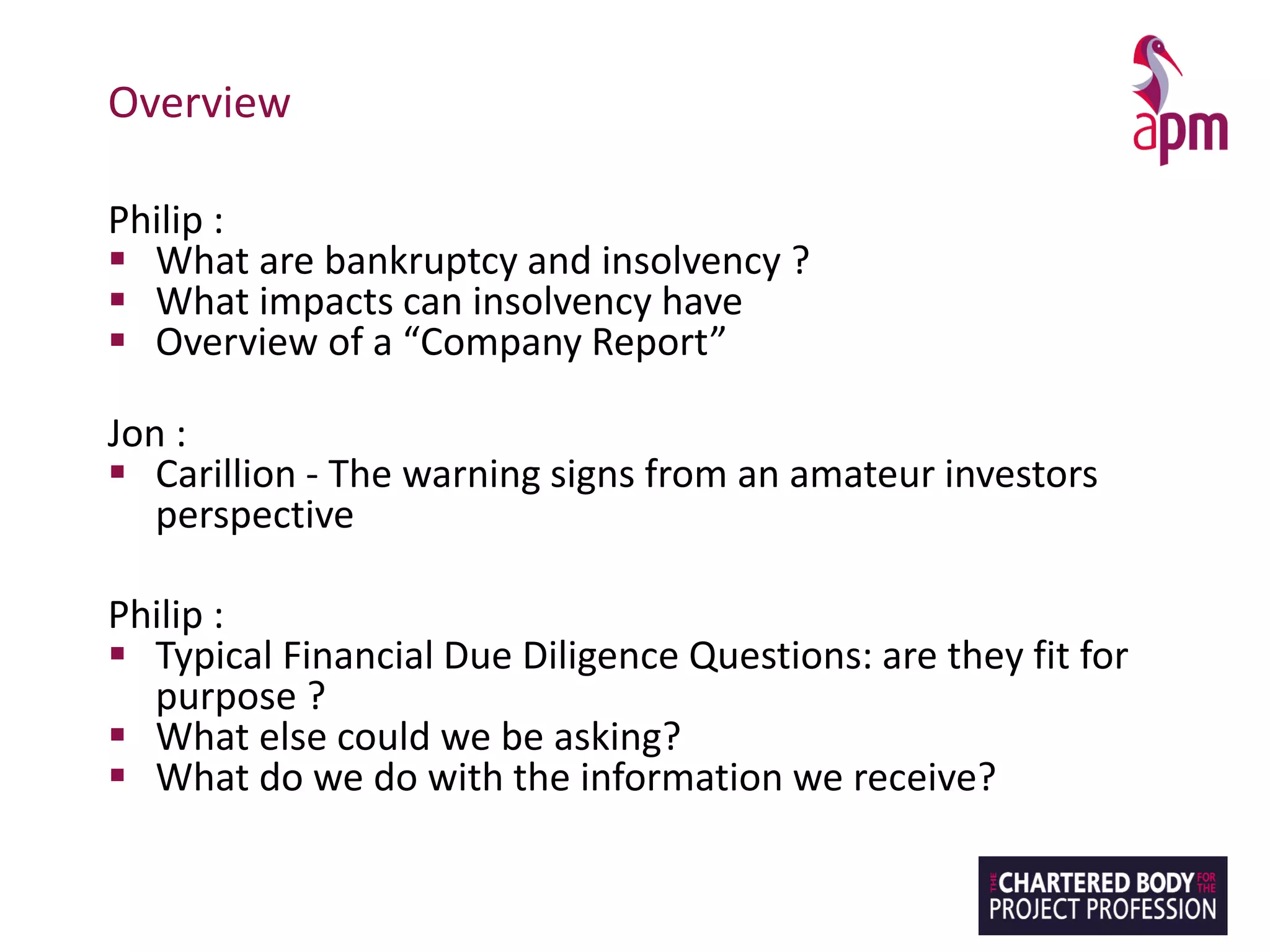 Overview
Philip :
▪ What are bankruptcy and insolvency ?
▪ What impacts can insolvency have
▪ Overview of a “Company Report”
Jon :
▪ Carillion - The warning signs from an amateur investors
perspective
Philip :
▪ Typical Financial Due Diligence Questions: are they fit for
purpose ?
▪ What else could we be asking?
▪ What do we do with the information we receive?
 