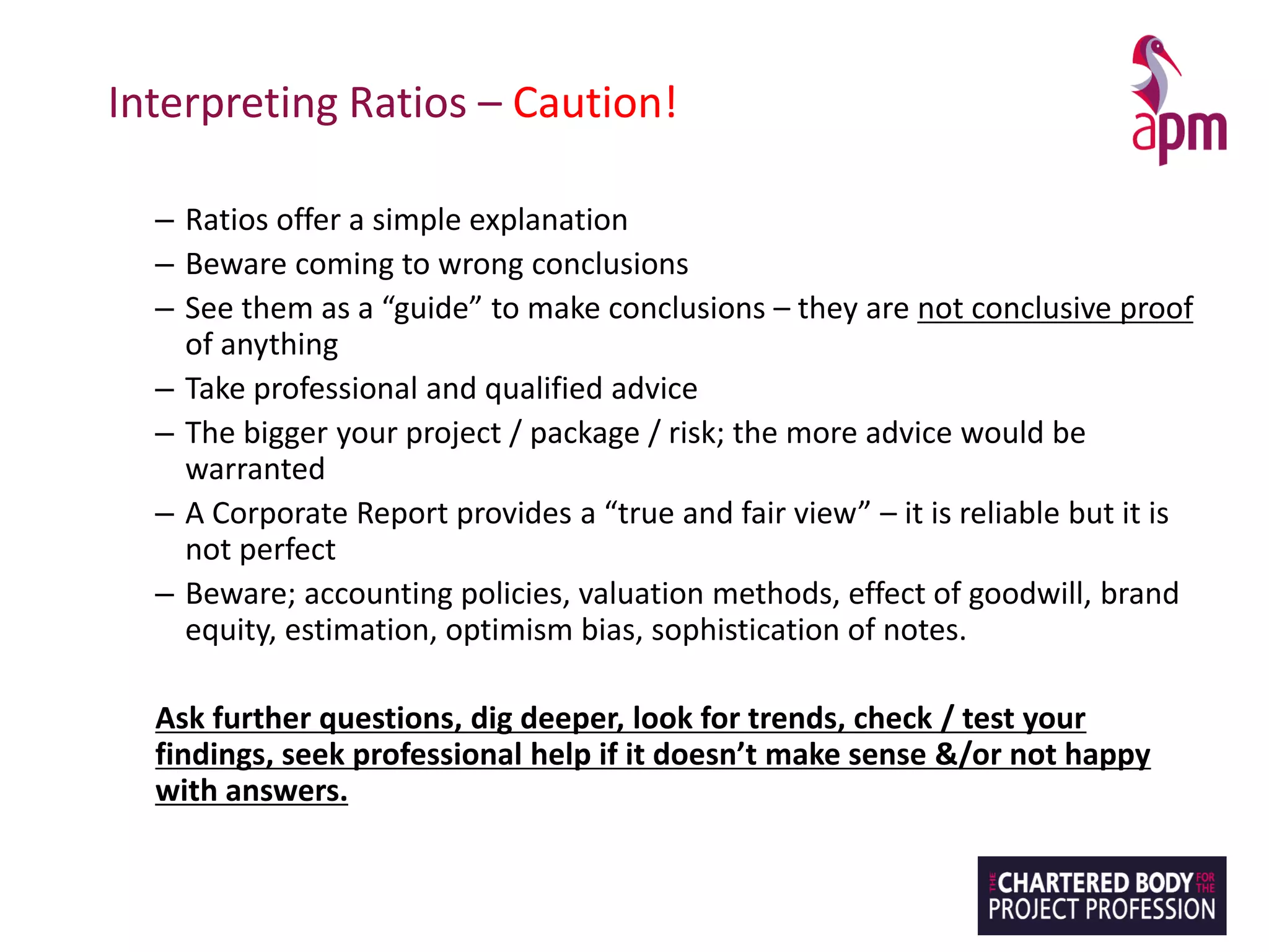 Interpreting Ratios – Caution!
– Ratios offer a simple explanation
– Beware coming to wrong conclusions
– See them as a “guide” to make conclusions – they are not conclusive proof
of anything
– Take professional and qualified advice
– The bigger your project / package / risk; the more advice would be
warranted
– A Corporate Report provides a “true and fair view” – it is reliable but it is
not perfect
– Beware; accounting policies, valuation methods, effect of goodwill, brand
equity, estimation, optimism bias, sophistication of notes.
Ask further questions, dig deeper, look for trends, check / test your
findings, seek professional help if it doesn’t make sense &/or not happy
with answers.
 