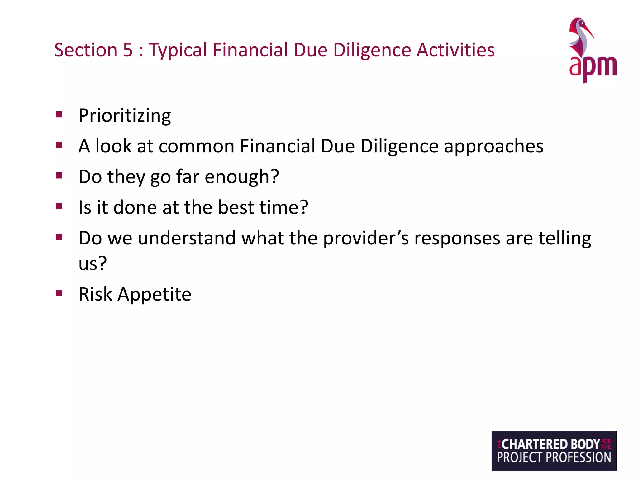 Section 5 : Typical Financial Due Diligence Activities
▪ Prioritizing
▪ A look at common Financial Due Diligence approaches
▪ Do they go far enough?
▪ Is it done at the best time?
▪ Do we understand what the provider’s responses are telling
us?
▪ Risk Appetite
 