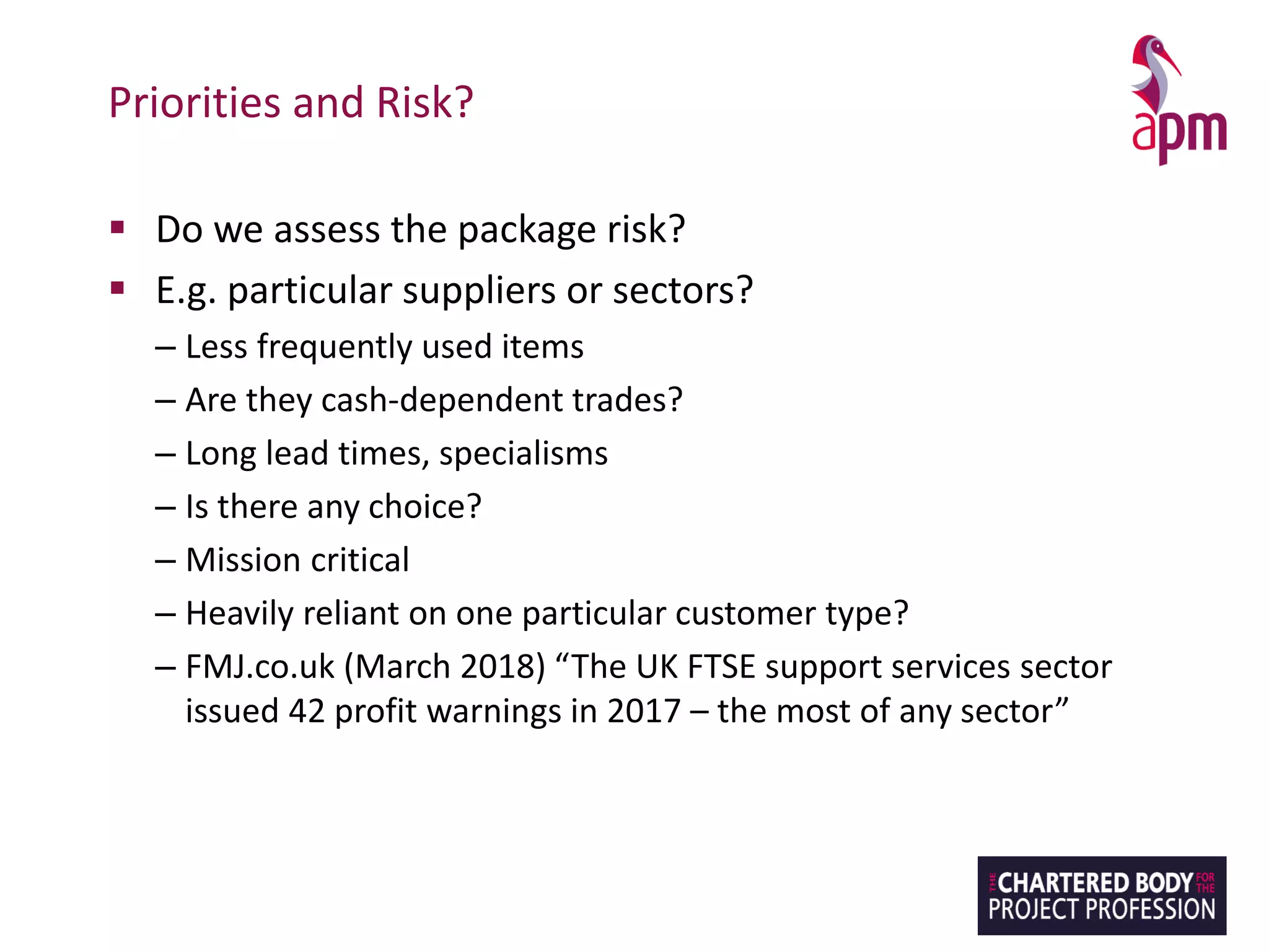 Priorities and Risk?
▪ Do we assess the package risk?
▪ E.g. particular suppliers or sectors?
– Less frequently used items
– Are they cash-dependent trades?
– Long lead times, specialisms
– Is there any choice?
– Mission critical
– Heavily reliant on one particular customer type?
– FMJ.co.uk (March 2018) “The UK FTSE support services sector
issued 42 profit warnings in 2017 – the most of any sector”
 