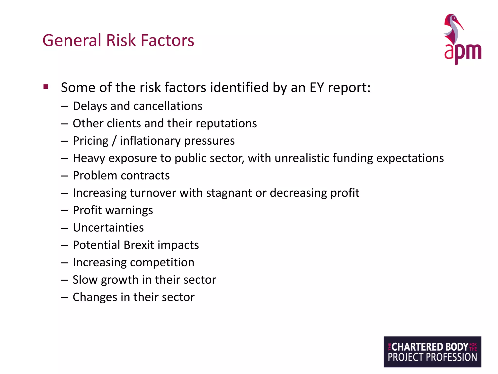 General Risk Factors
▪ Some of the risk factors identified by an EY report:
– Delays and cancellations
– Other clients and their reputations
– Pricing / inflationary pressures
– Heavy exposure to public sector, with unrealistic funding expectations
– Problem contracts
– Increasing turnover with stagnant or decreasing profit
– Profit warnings
– Uncertainties
– Potential Brexit impacts
– Increasing competition
– Slow growth in their sector
– Changes in their sector
 