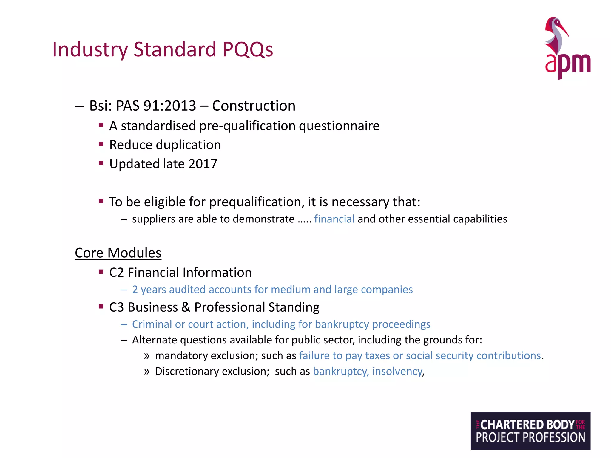 Industry Standard PQQs
– Bsi: PAS 91:2013 – Construction
▪ A standardised pre-qualification questionnaire
▪ Reduce duplication
▪ Updated late 2017
▪ To be eligible for prequalification, it is necessary that:
– suppliers are able to demonstrate ….. financial and other essential capabilities
Core Modules
▪ C2 Financial Information
– 2 years audited accounts for medium and large companies
▪ C3 Business & Professional Standing
– Criminal or court action, including for bankruptcy proceedings
– Alternate questions available for public sector, including the grounds for:
» mandatory exclusion; such as failure to pay taxes or social security contributions.
» Discretionary exclusion; such as bankruptcy, insolvency,
 