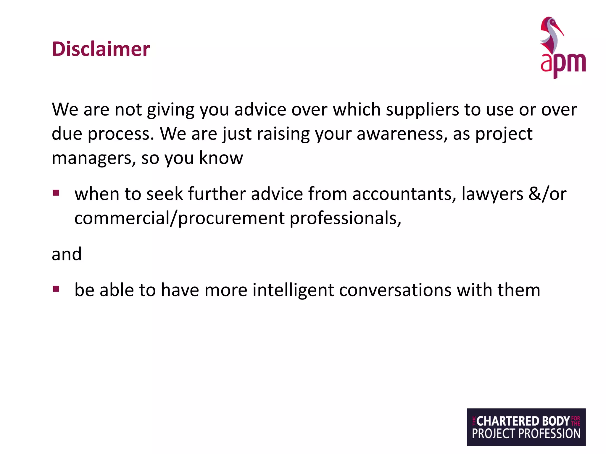 Disclaimer
We are not giving you advice over which suppliers to use or over
due process. We are just raising your awareness, as project
managers, so you know
▪ when to seek further advice from accountants, lawyers &/or
commercial/procurement professionals,
and
▪ be able to have more intelligent conversations with them
 