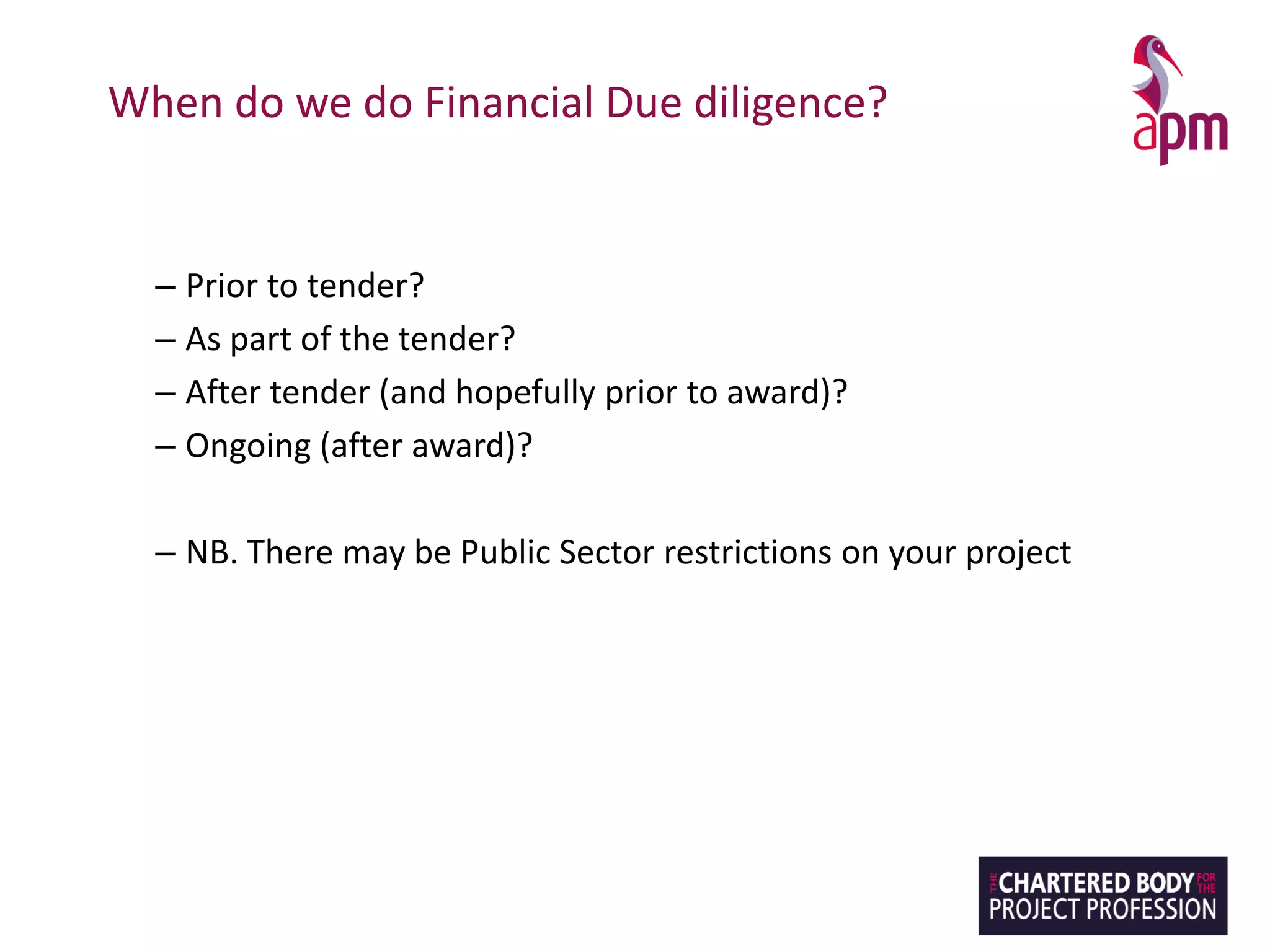 When do we do Financial Due diligence?
– Prior to tender?
– As part of the tender?
– After tender (and hopefully prior to award)?
– Ongoing (after award)?
– NB. There may be Public Sector restrictions on your project
 