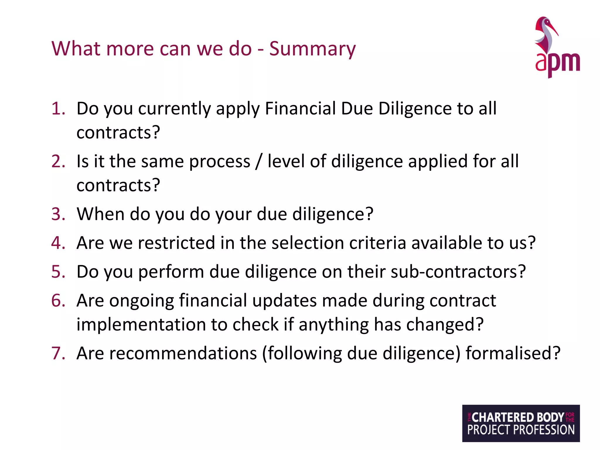 What more can we do - Summary
1. Do you currently apply Financial Due Diligence to all
contracts?
2. Is it the same process / level of diligence applied for all
contracts?
3. When do you do your due diligence?
4. Are we restricted in the selection criteria available to us?
5. Do you perform due diligence on their sub-contractors?
6. Are ongoing financial updates made during contract
implementation to check if anything has changed?
7. Are recommendations (following due diligence) formalised?
 