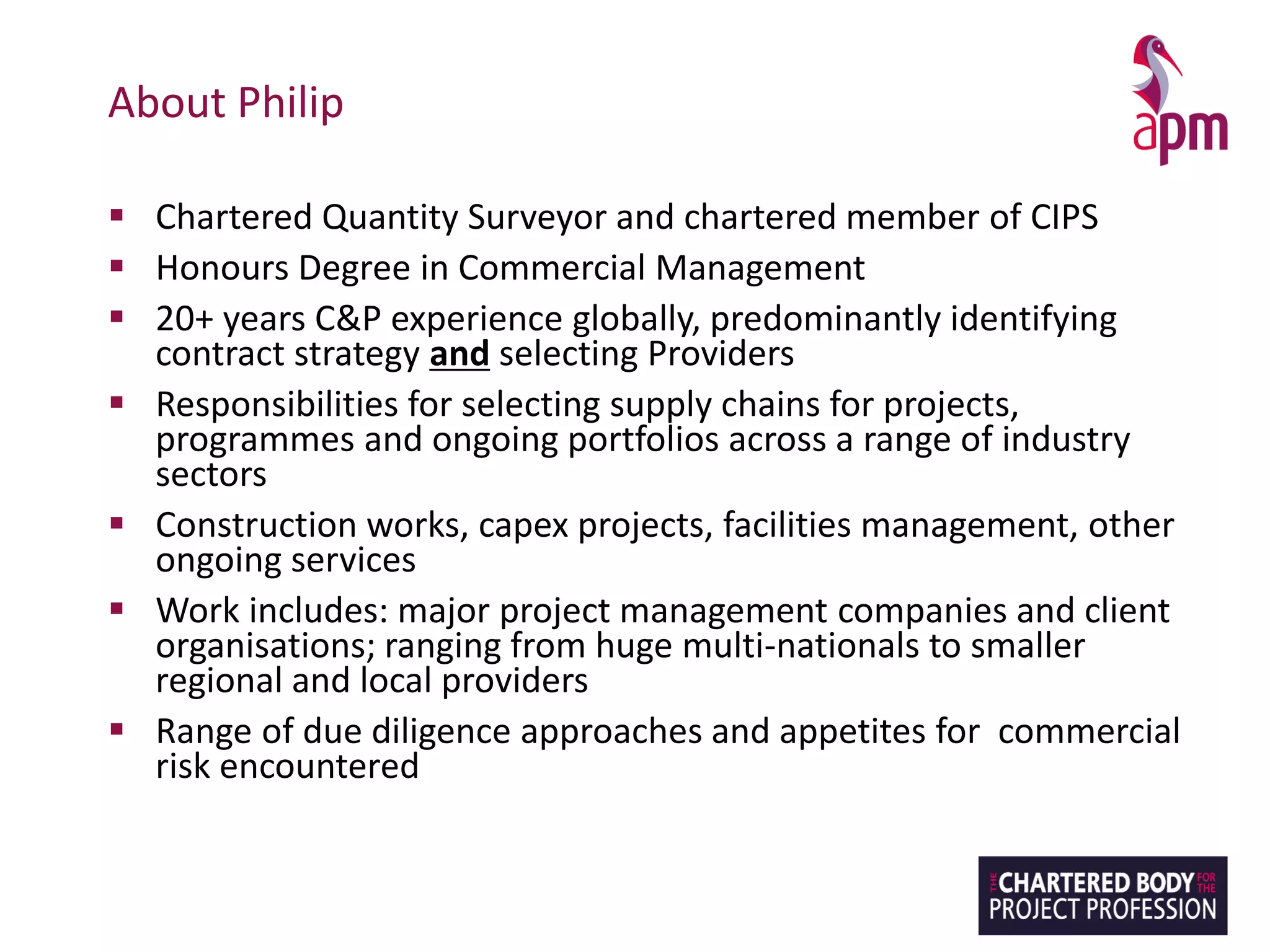 About Philip
▪ Chartered Quantity Surveyor and chartered member of CIPS
▪ Honours Degree in Commercial Management
▪ 20+ years C&P experience globally, predominantly identifying
contract strategy and selecting Providers
▪ Responsibilities for selecting supply chains for projects,
programmes and ongoing portfolios across a range of industry
sectors
▪ Construction works, capex projects, facilities management, other
ongoing services
▪ Work includes: major project management companies and client
organisations; ranging from huge multi-nationals to smaller
regional and local providers
▪ Range of due diligence approaches and appetites for commercial
risk encountered
 