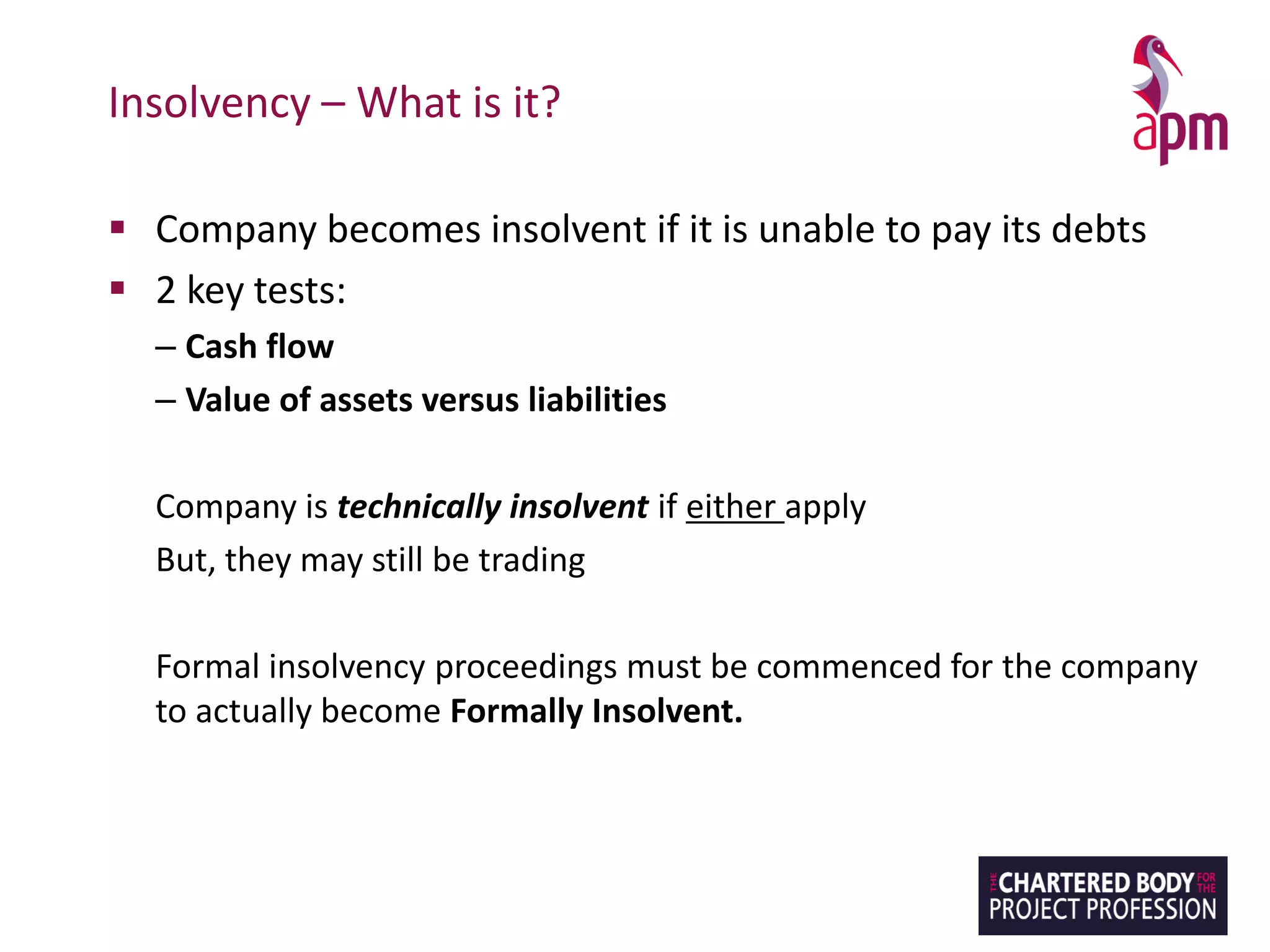 Insolvency – What is it?
▪ Company becomes insolvent if it is unable to pay its debts
▪ 2 key tests:
– Cash flow
– Value of assets versus liabilities
Company is technically insolvent if either apply
But, they may still be trading
Formal insolvency proceedings must be commenced for the company
to actually become Formally Insolvent.
 