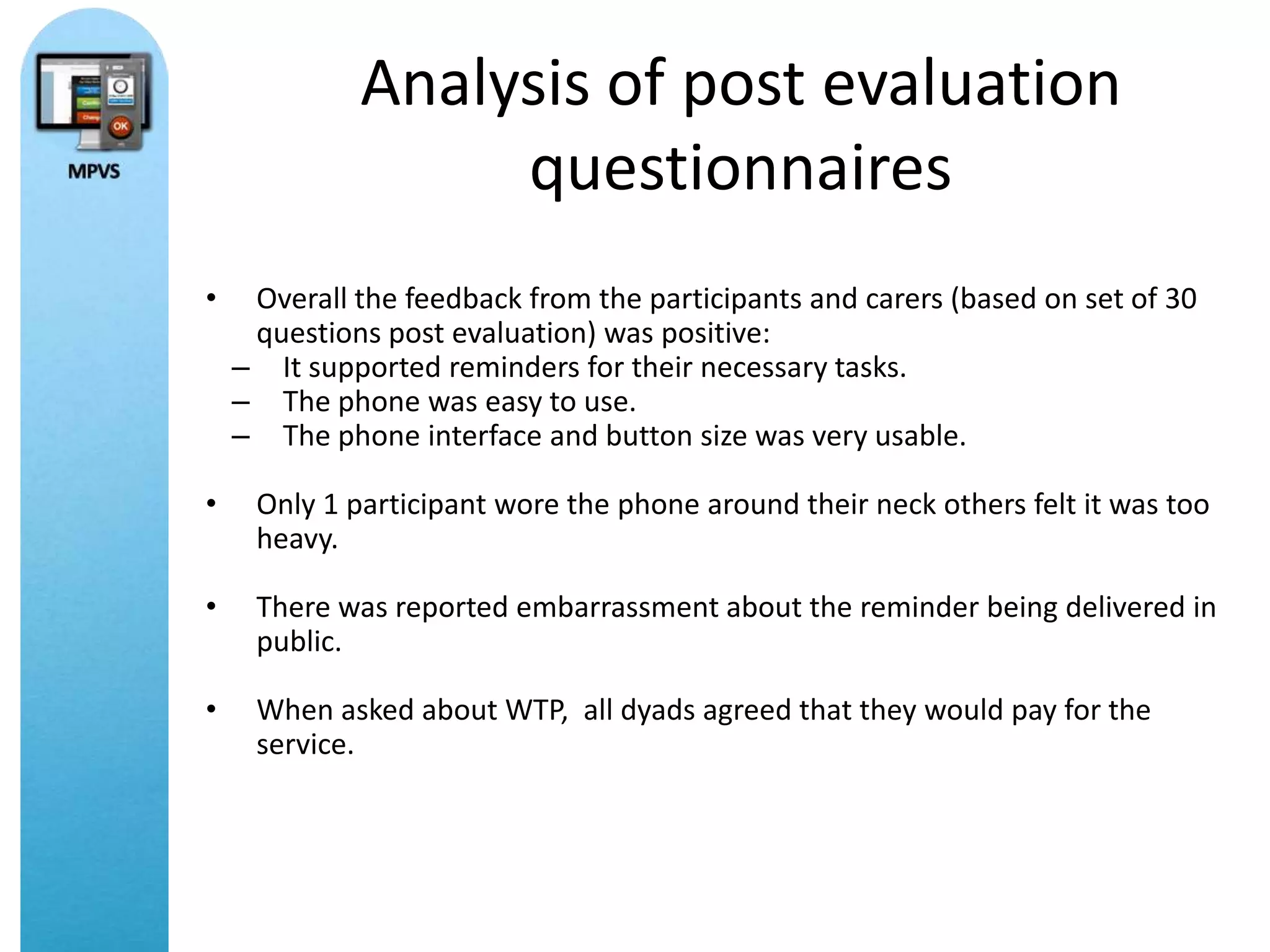 Analysis of post evaluation
                  questionnaires
•    Overall the feedback from the participants and carers (based on set of 30
     questions post evaluation) was positive:
    – It supported reminders for their necessary tasks.
    – The phone was easy to use.
    – The phone interface and button size was very usable.

•    Only 1 participant wore the phone around their neck others felt it was too
     heavy.

•    There was reported embarrassment about the reminder being delivered in
     public.

•    When asked about WTP, all dyads agreed that they would pay for the
     service.
 