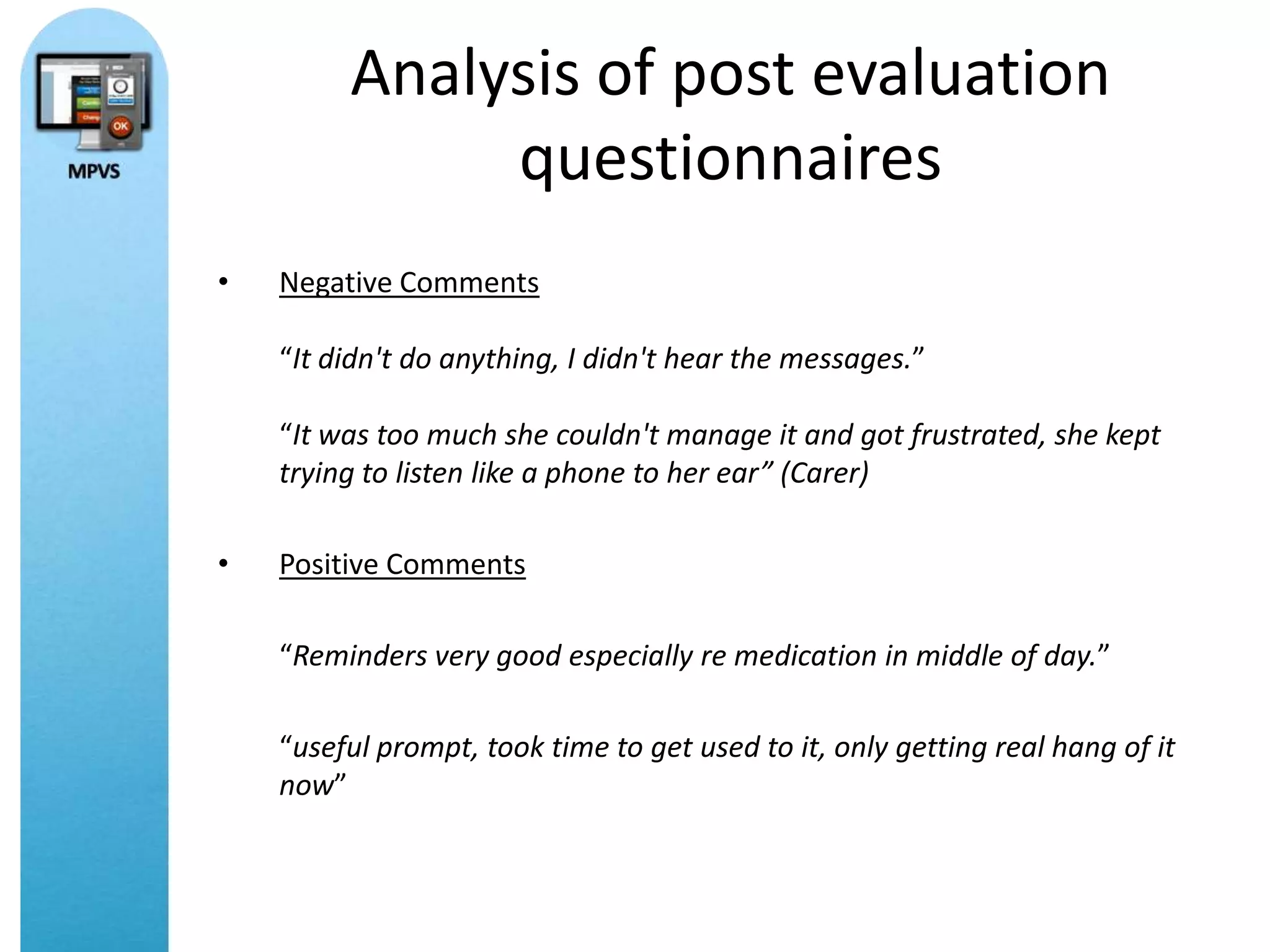 Analysis of post evaluation
              questionnaires
•   Negative Comments

    “It didn't do anything, I didn't hear the messages.”

    “It was too much she couldn't manage it and got frustrated, she kept
    trying to listen like a phone to her ear” (Carer)

•   Positive Comments

    “Reminders very good especially re medication in middle of day.”

    “useful prompt, took time to get used to it, only getting real hang of it
    now”
 