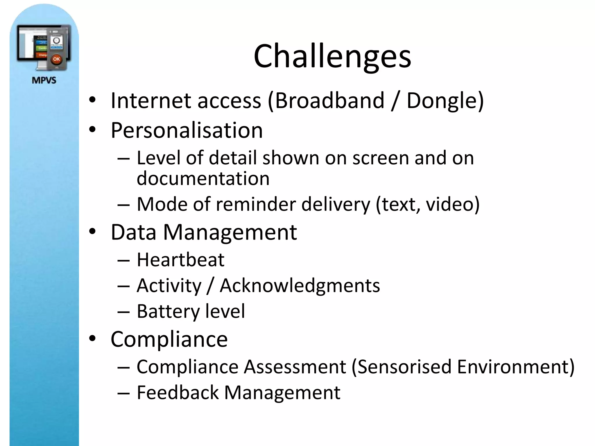 Challenges
• Internet access (Broadband / Dongle)
• Personalisation
  – Level of detail shown on screen and on
    documentation
  – Mode of reminder delivery (text, video)
• Data Management
  – Heartbeat
  – Activity / Acknowledgments
  – Battery level
• Compliance
  – Compliance Assessment (Sensorised Environment)
  – Feedback Management
 