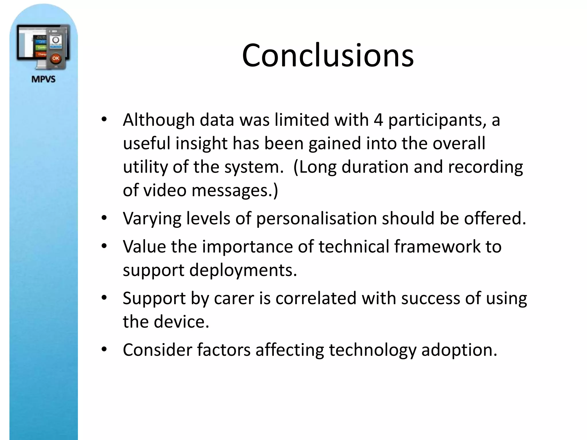 Conclusions
• Although data was limited with 4 participants, a
  useful insight has been gained into the overall
  utility of the system. (Long duration and recording
  of video messages.)
• Varying levels of personalisation should be offered.
• Value the importance of technical framework to
  support deployments.
• Support by carer is correlated with success of using
  the device.
• Consider factors affecting technology adoption.
 