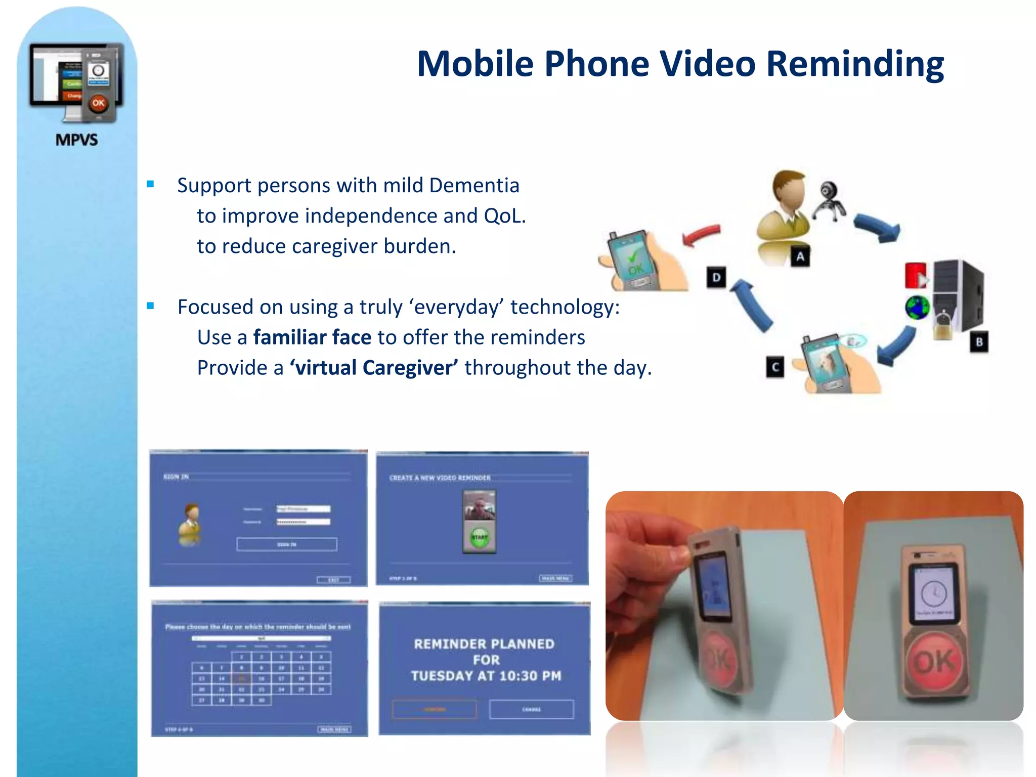 Mobile Phone Video Reminding

 Support persons with mild Dementia
    to improve independence and QoL.
    to reduce caregiver burden.

 Focused on using a truly ‘everyday’ technology:
    Use a familiar face to offer the reminders
    Provide a ‘virtual Caregiver’ throughout the day.
 