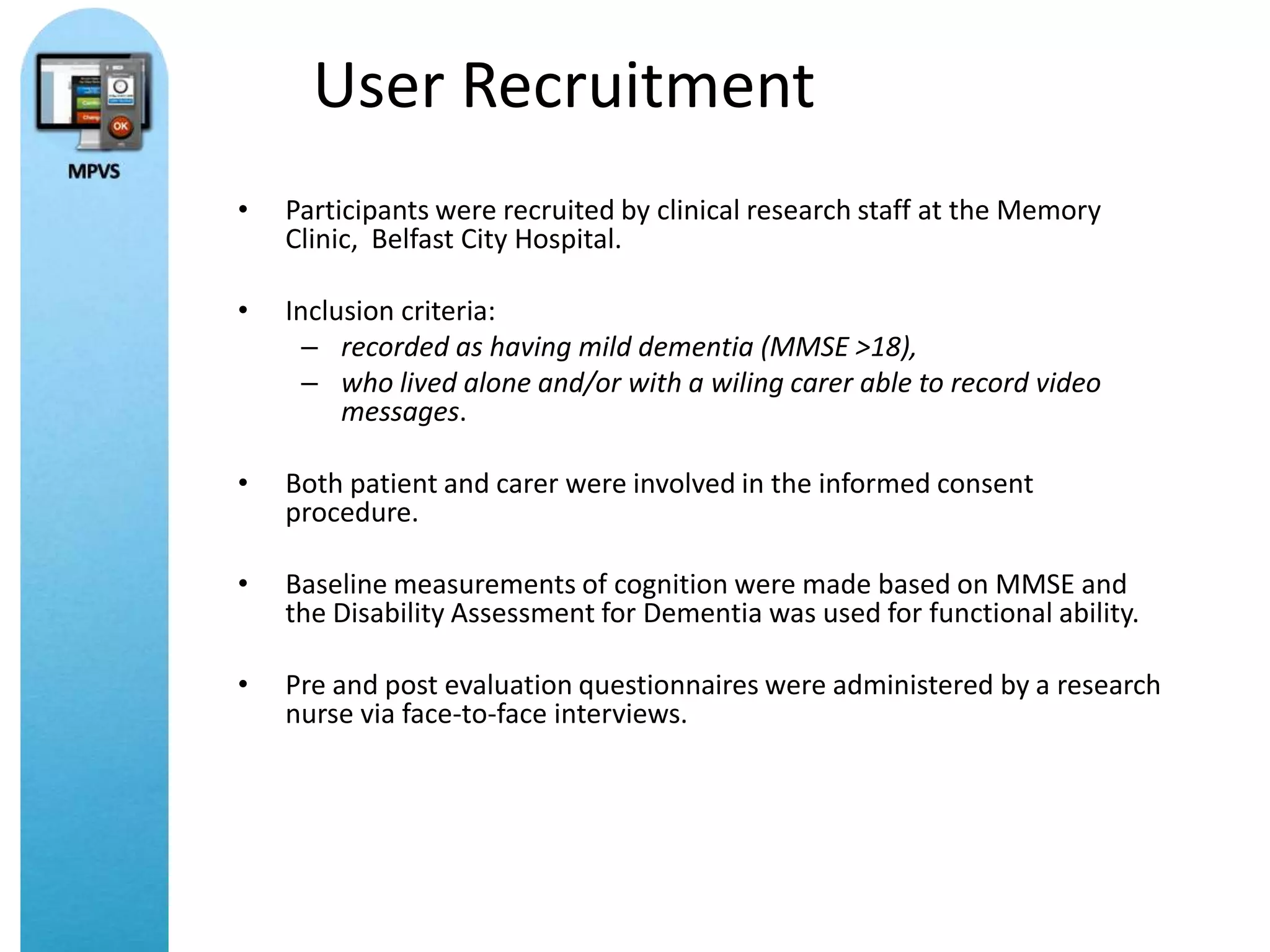 User Recruitment
•   Participants were recruited by clinical research staff at the Memory
    Clinic, Belfast City Hospital.

•   Inclusion criteria:
      – recorded as having mild dementia (MMSE >18),
      – who lived alone and/or with a wiling carer able to record video
         messages.

•   Both patient and carer were involved in the informed consent
    procedure.

•   Baseline measurements of cognition were made based on MMSE and
    the Disability Assessment for Dementia was used for functional ability.

•   Pre and post evaluation questionnaires were administered by a research
    nurse via face-to-face interviews.
 