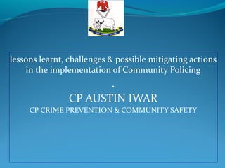lessons learnt, challenges & possible mitigating actions
in the implementation of Community Policing
.
CP AUSTIN IWAR
CP CRIME PREVENTION & COMMUNITY SAFETY
 