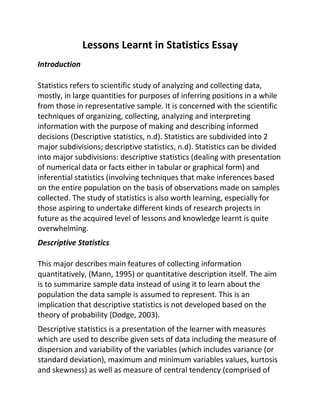 Lessons Learnt in Statistics Essay
Introduction
Statistics refers to scientific study of analyzing and collecting data,
mostly, in large quantities for purposes of inferring positions in a while
from those in representative sample. It is concerned with the scientific
techniques of organizing, collecting, analyzing and interpreting
information with the purpose of making and describing informed
decisions (Descriptive statistics, n.d). Statistics are subdivided into 2
major subdivisions; descriptive statistics, n.d). Statistics can be divided
into major subdivisions: descriptive statistics (dealing with presentation
of numerical data or facts either in tabular or graphical form) and
inferential statistics (involving techniques that make inferences based
on the entire population on the basis of observations made on samples
collected. The study of statistics is also worth learning, especially for
those aspiring to undertake different kinds of research projects in
future as the acquired level of lessons and knowledge learnt is quite
overwhelming.
Descriptive Statistics
This major describes main features of collecting information
quantitatively, (Mann, 1995) or quantitative description itself. The aim
is to summarize sample data instead of using it to learn about the
population the data sample is assumed to represent. This is an
implication that descriptive statistics is not developed based on the
theory of probability (Dodge, 2003).
Descriptive statistics is a presentation of the learner with measures
which are used to describe given sets of data including the measure of
dispersion and variability of the variables (which includes variance (or
standard deviation), maximum and minimum variables values, kurtosis
and skewness) as well as measure of central tendency (comprised of
 