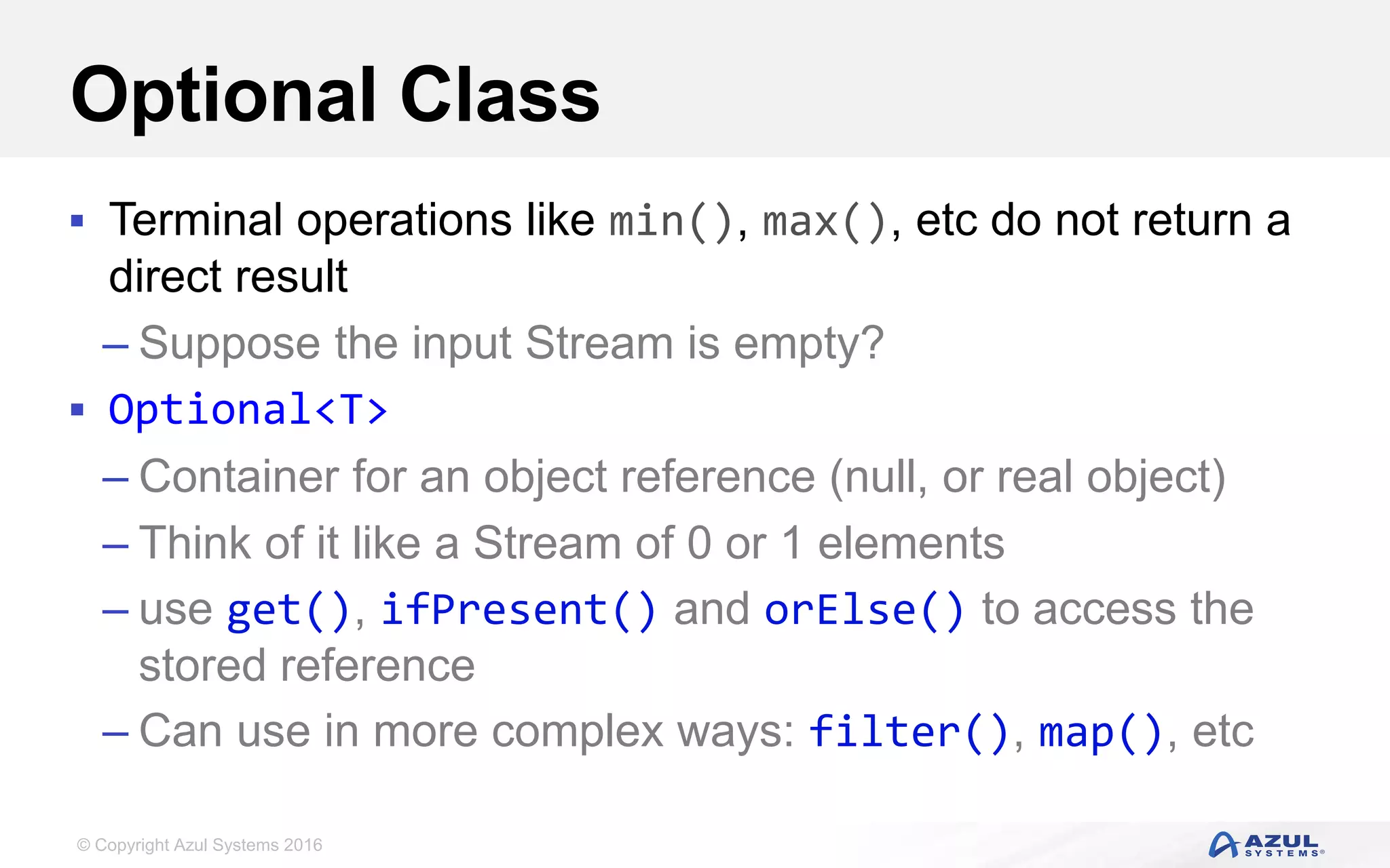 © Copyright Azul Systems 2016 Optional Class  Terminal operations like min(), max(), etc do not return a direct result – Suppose the input Stream is empty?  Optional<T> – Container for an object reference (null, or real object) – Think of it like a Stream of 0 or 1 elements – use get(), ifPresent() and orElse() to access the stored reference – Can use in more complex ways: filter(), map(), etc 