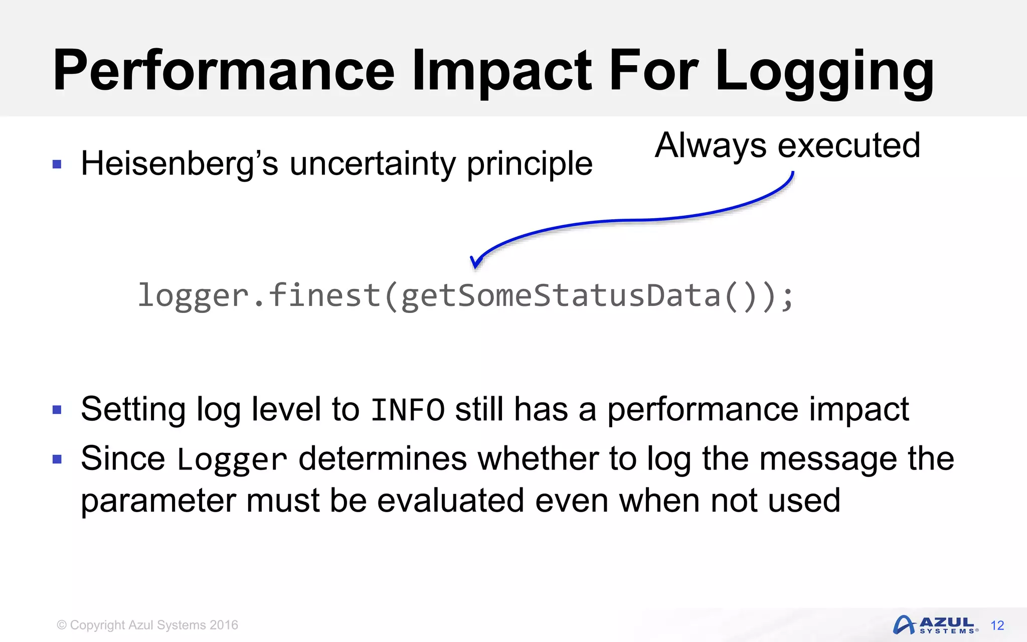 © Copyright Azul Systems 2016 Performance Impact For Logging  Heisenberg’s uncertainty principle  Setting log level to INFO still has a performance impact  Since Logger determines whether to log the message the parameter must be evaluated even when not used 12 logger.finest(getSomeStatusData()); Always executed 