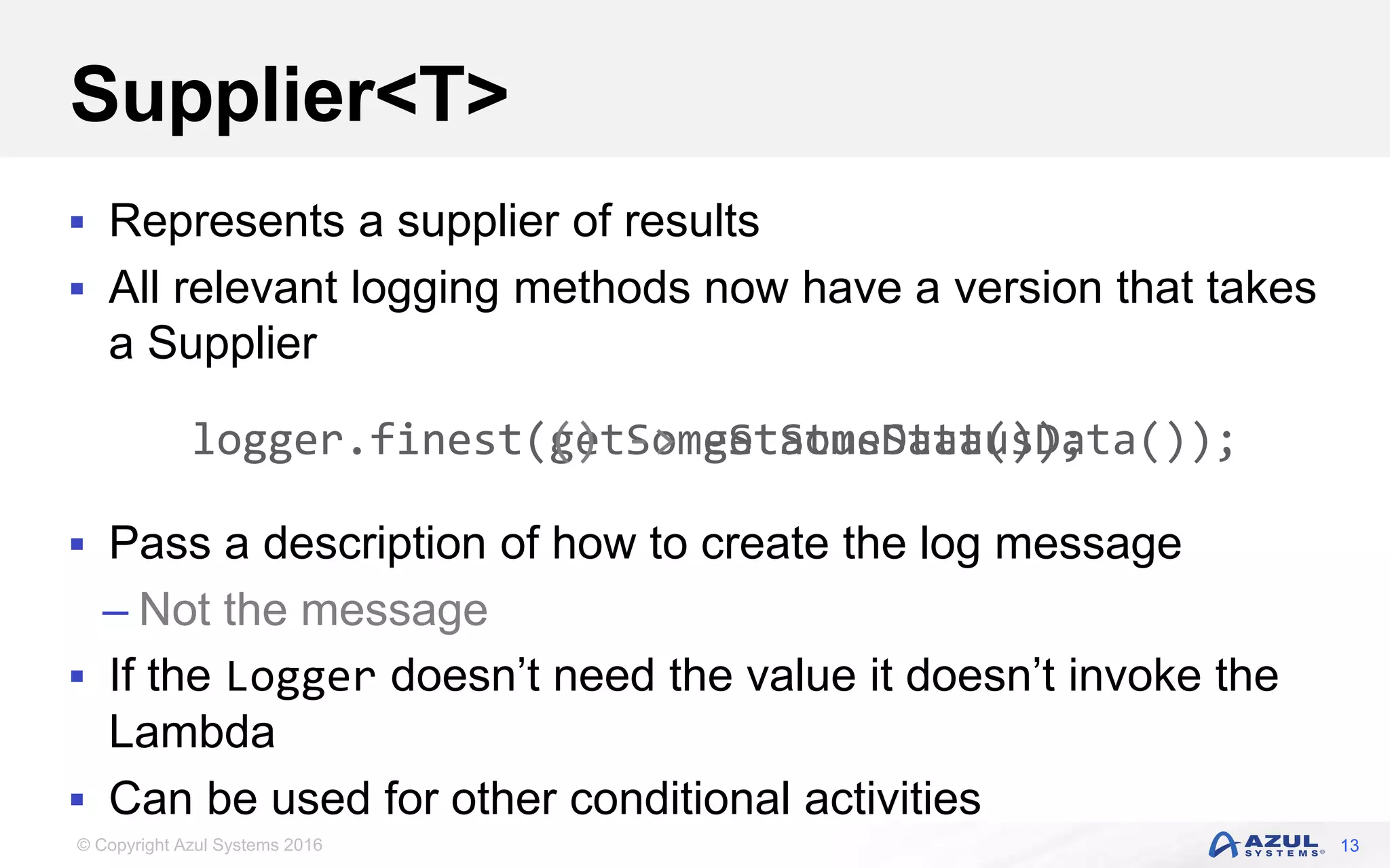 © Copyright Azul Systems 2016 Supplier<T>  Represents a supplier of results  All relevant logging methods now have a version that takes a Supplier  Pass a description of how to create the log message – Not the message  If the Logger doesn’t need the value it doesn’t invoke the Lambda  Can be used for other conditional activities 13 logger.finest(getSomeStatusData());logger.finest(() -> getSomeStatusData()); 