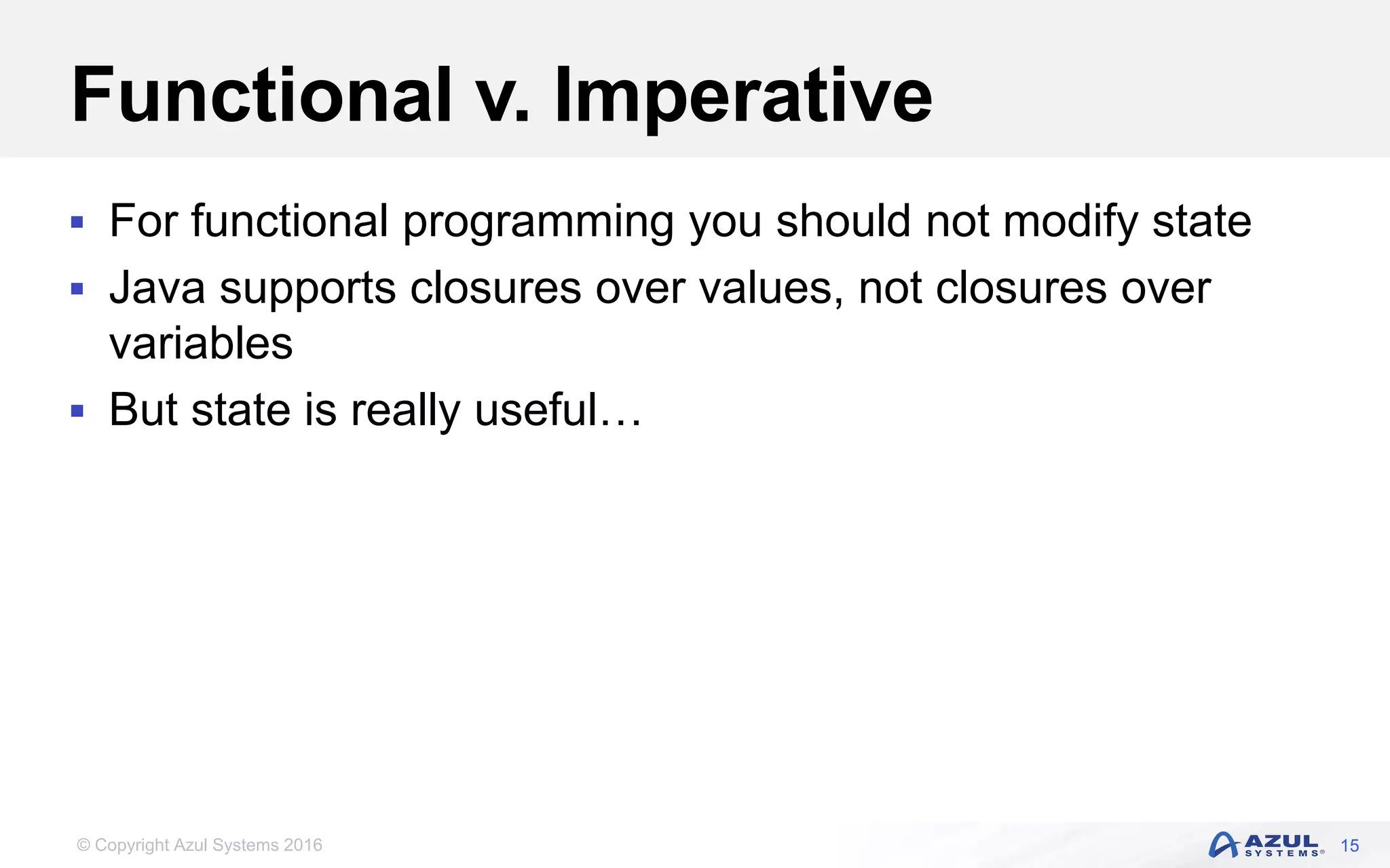© Copyright Azul Systems 2016 Functional v. Imperative  For functional programming you should not modify state  Java supports closures over values, not closures over variables  But state is really useful… 15 
