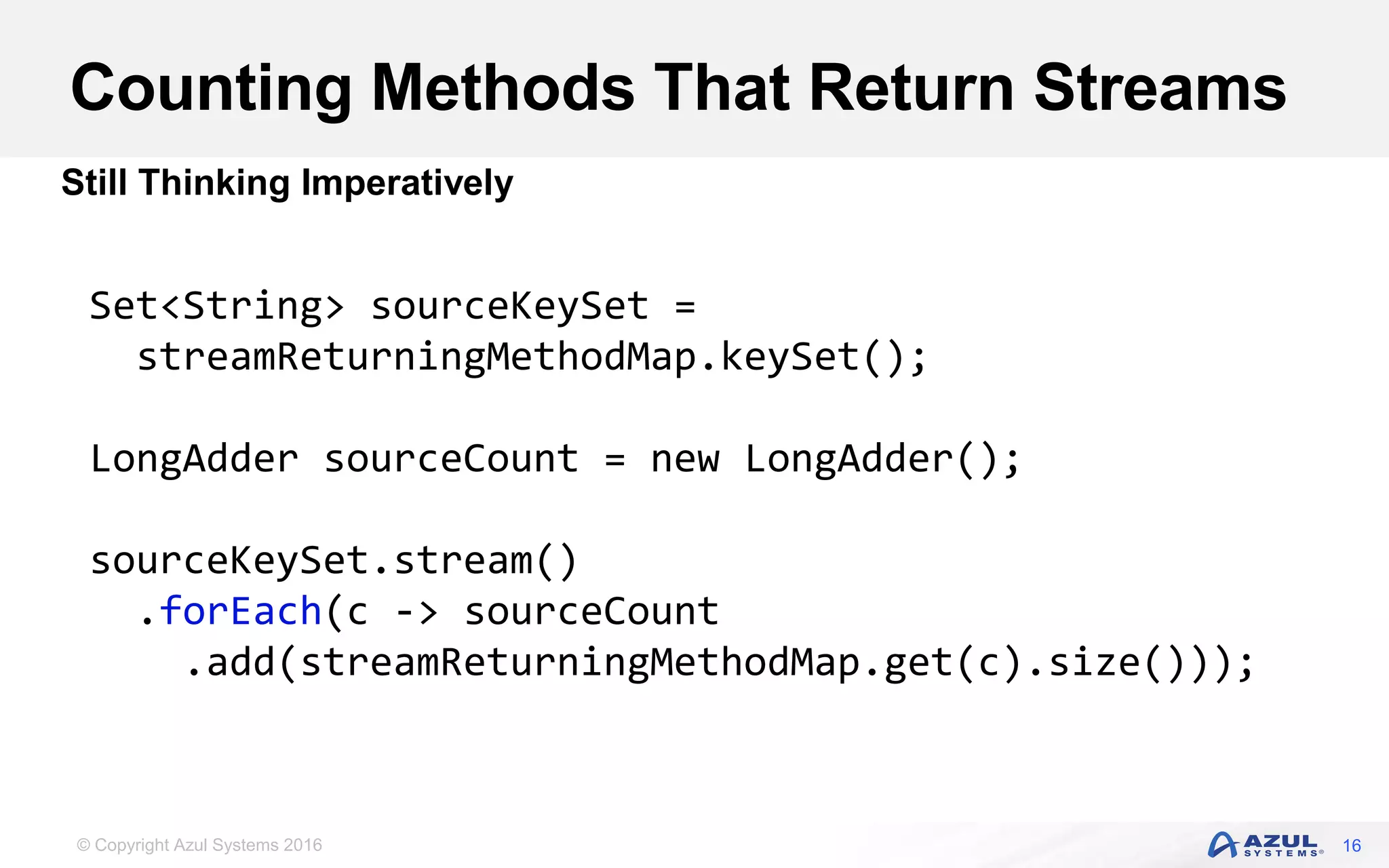 © Copyright Azul Systems 2016 Counting Methods That Return Streams 16 Still Thinking Imperatively Set<String> sourceKeySet = streamReturningMethodMap.keySet(); LongAdder sourceCount = new LongAdder(); sourceKeySet.stream() .forEach(c -> sourceCount .add(streamReturningMethodMap.get(c).size())); 