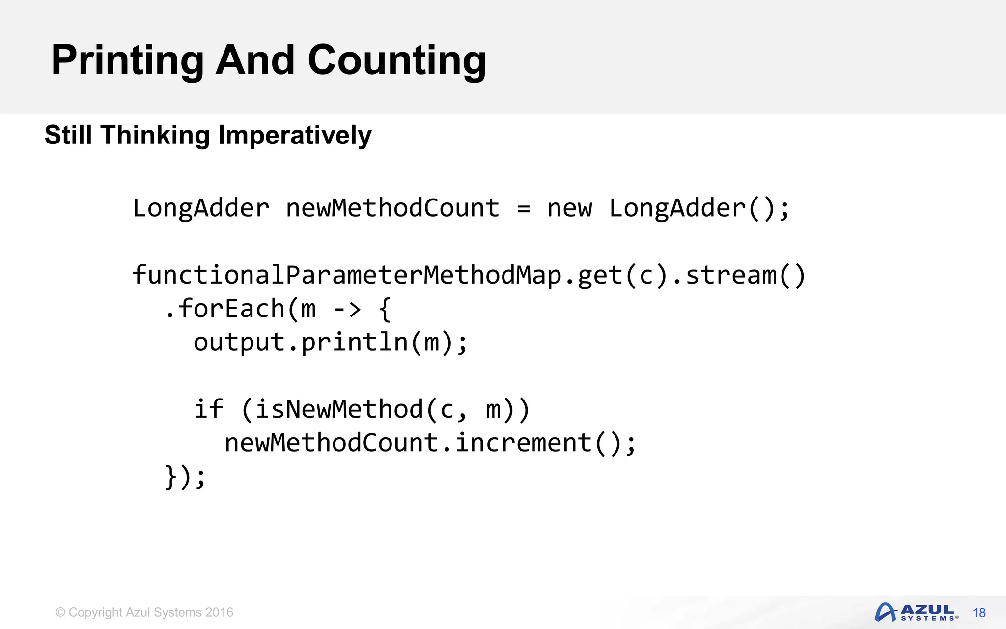 © Copyright Azul Systems 2016 Printing And Counting 18 Still Thinking Imperatively LongAdder newMethodCount = new LongAdder(); functionalParameterMethodMap.get(c).stream() .forEach(m -> { output.println(m); if (isNewMethod(c, m)) newMethodCount.increment(); }); 