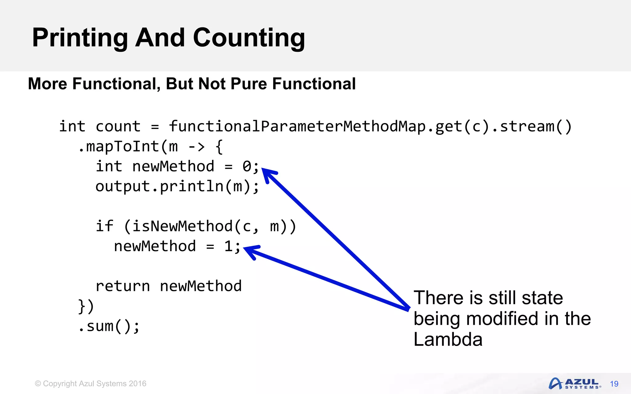 © Copyright Azul Systems 2016 Printing And Counting 19 More Functional, But Not Pure Functional int count = functionalParameterMethodMap.get(c).stream() .mapToInt(m -> { int newMethod = 0; output.println(m); if (isNewMethod(c, m)) newMethod = 1; return newMethod }) .sum(); There is still state being modified in the Lambda 