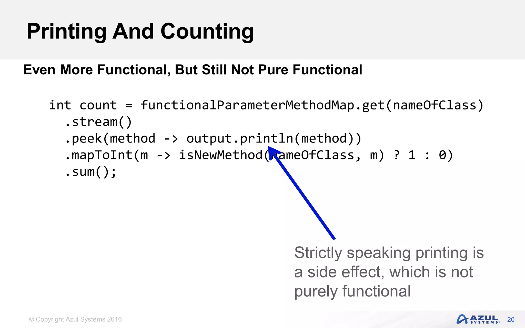 © Copyright Azul Systems 2016 Printing And Counting 20 Even More Functional, But Still Not Pure Functional int count = functionalParameterMethodMap.get(nameOfClass) .stream() .peek(method -> output.println(method)) .mapToInt(m -> isNewMethod(nameOfClass, m) ? 1 : 0) .sum(); Strictly speaking printing is a side effect, which is not purely functional 