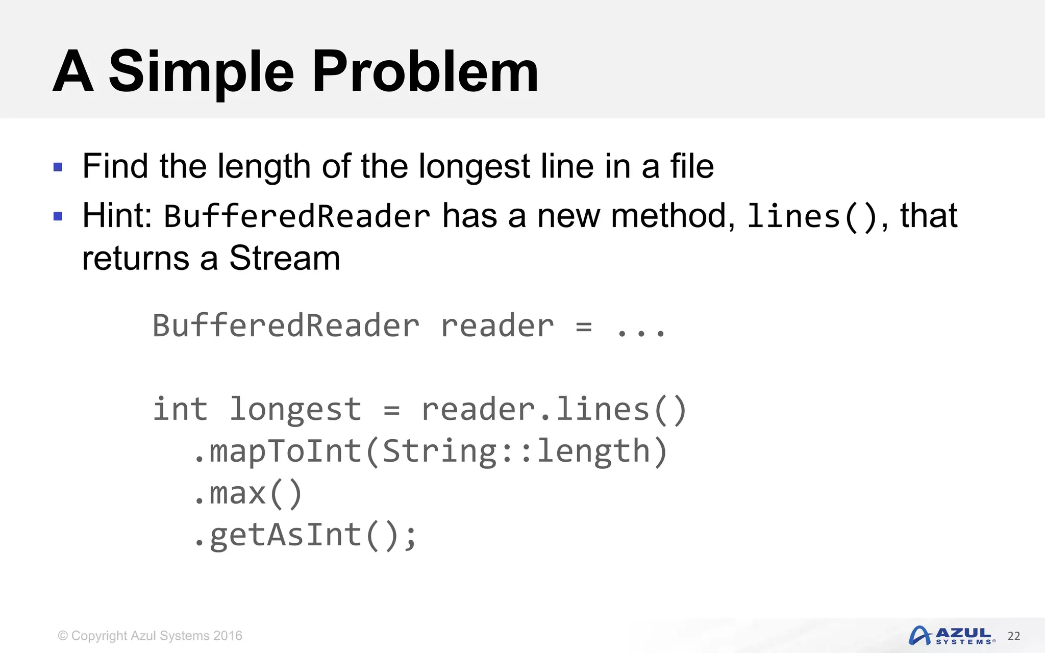© Copyright Azul Systems 2016 A Simple Problem  Find the length of the longest line in a file  Hint: BufferedReader has a new method, lines(), that returns a Stream 22 BufferedReader reader = ... int longest = reader.lines() .mapToInt(String::length) .max() .getAsInt(); 