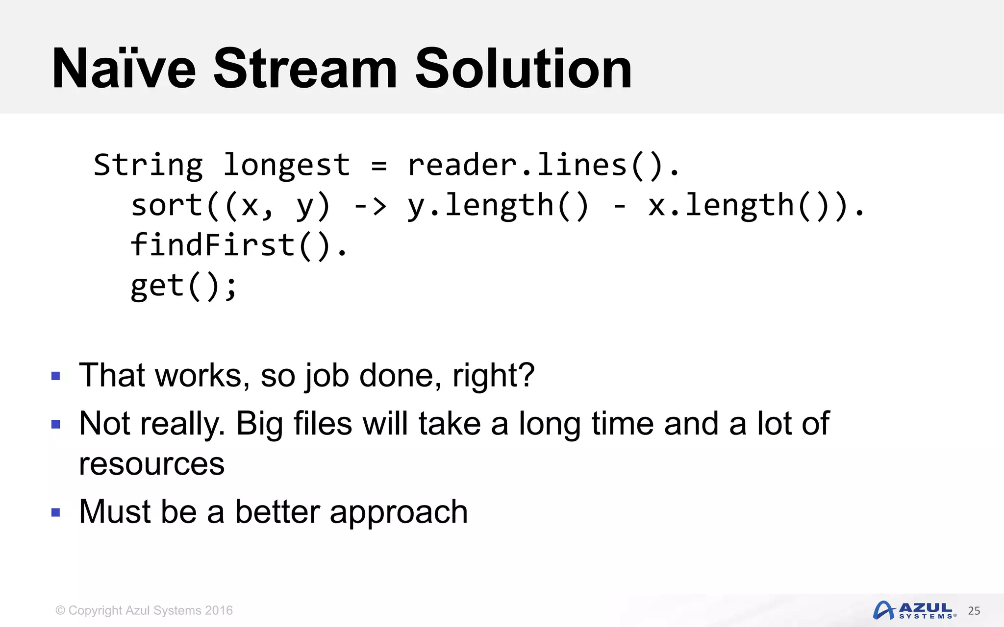 © Copyright Azul Systems 2016 Naïve Stream Solution  That works, so job done, right?  Not really. Big files will take a long time and a lot of resources  Must be a better approach 25 String longest = reader.lines(). sort((x, y) -> y.length() - x.length()). findFirst(). get(); 