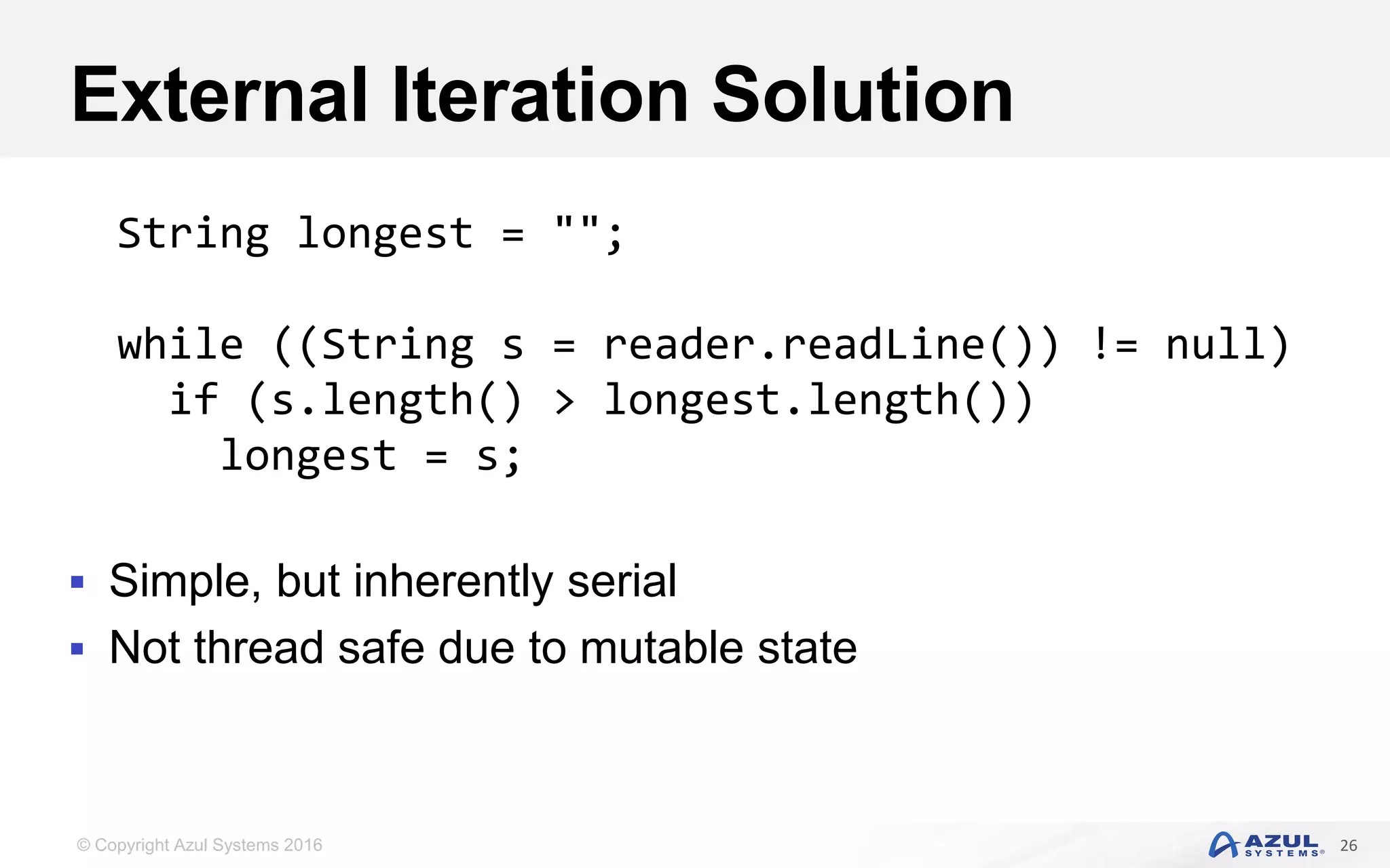 © Copyright Azul Systems 2016 External Iteration Solution  Simple, but inherently serial  Not thread safe due to mutable state 26 String longest = ""; while ((String s = reader.readLine()) != null) if (s.length() > longest.length()) longest = s; 