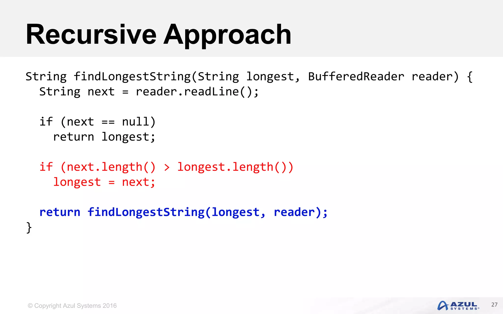 © Copyright Azul Systems 2016 Recursive Approach 27 String findLongestString(String longest, BufferedReader reader) { String next = reader.readLine(); if (next == null) return longest; if (next.length() > longest.length()) longest = next; return findLongestString(longest, reader); } 