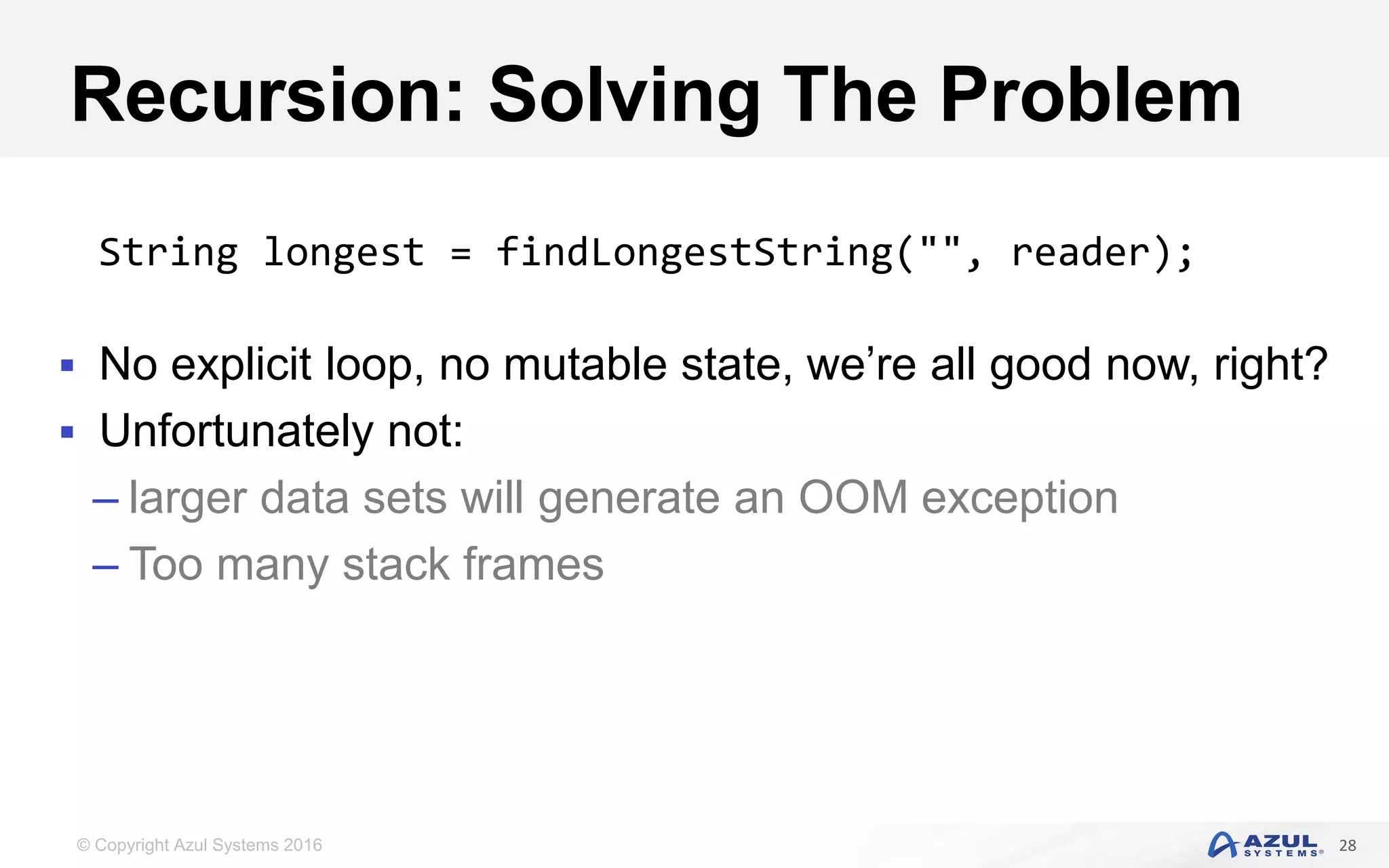 © Copyright Azul Systems 2016 Recursion: Solving The Problem  No explicit loop, no mutable state, we’re all good now, right?  Unfortunately not: – larger data sets will generate an OOM exception – Too many stack frames 28 String longest = findLongestString("", reader); 