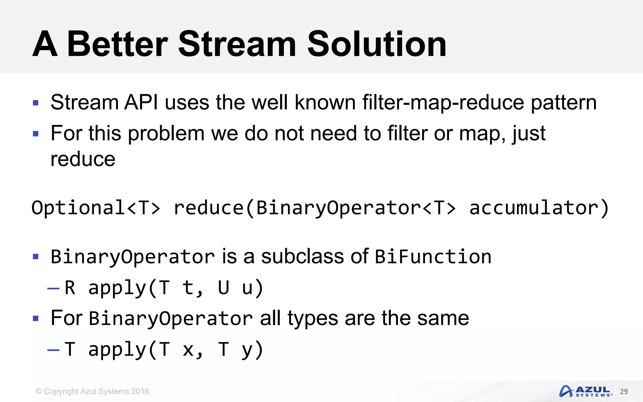 © Copyright Azul Systems 2016 A Better Stream Solution  Stream API uses the well known filter-map-reduce pattern  For this problem we do not need to filter or map, just reduce Optional<T> reduce(BinaryOperator<T> accumulator)  BinaryOperator is a subclass of BiFunction – R apply(T t, U u)  For BinaryOperator all types are the same – T apply(T x, T y) 29 