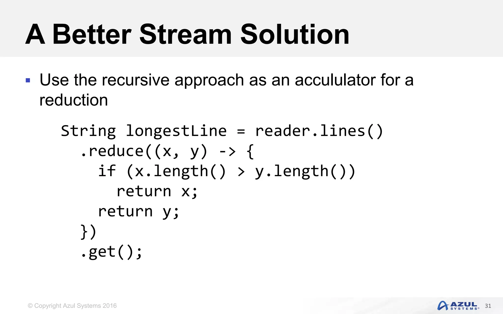 © Copyright Azul Systems 2016 A Better Stream Solution  Use the recursive approach as an accululator for a reduction 31 String longestLine = reader.lines() .reduce((x, y) -> { if (x.length() > y.length()) return x; return y; }) .get(); 