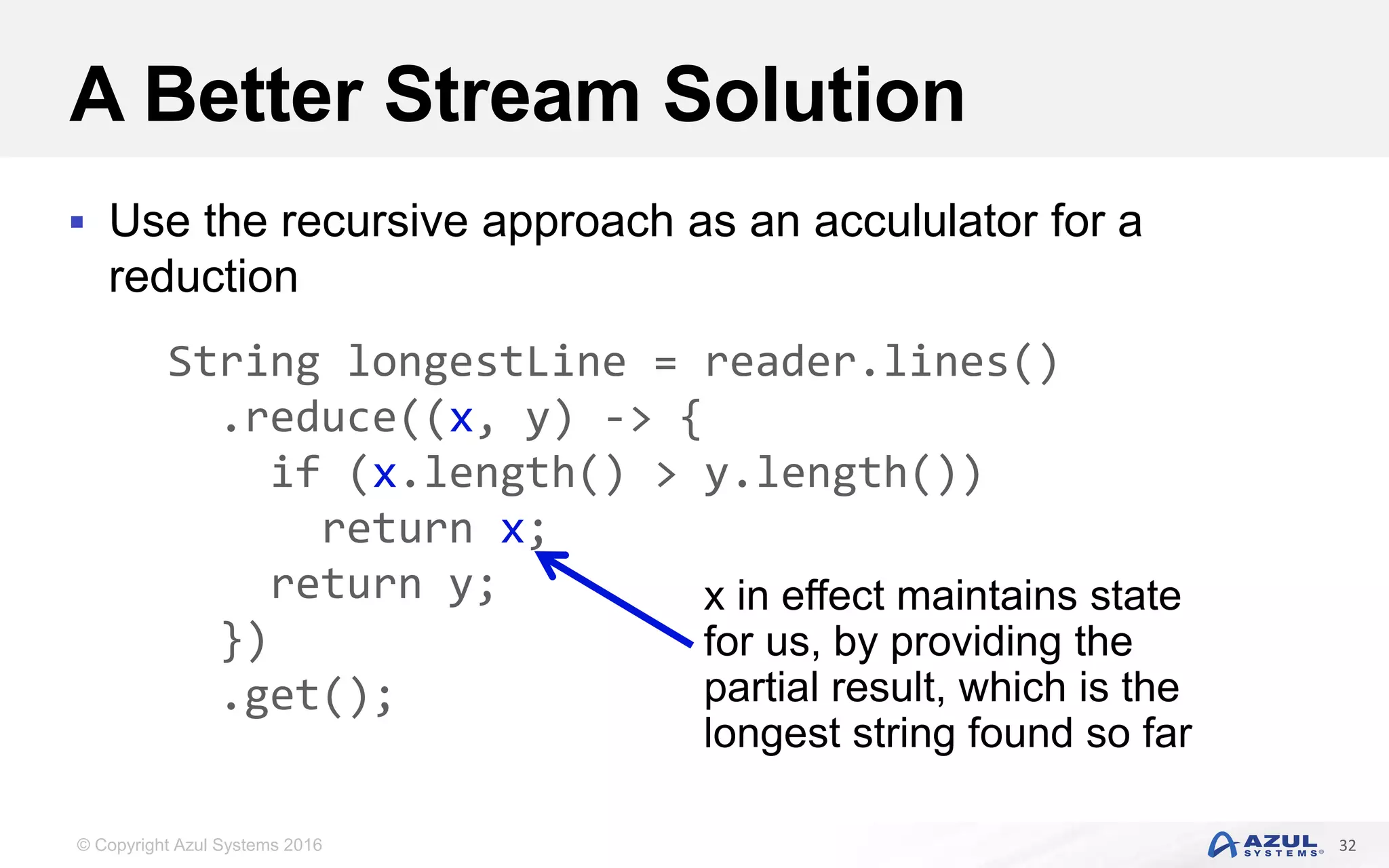 © Copyright Azul Systems 2016 A Better Stream Solution  Use the recursive approach as an accululator for a reduction 32 String longestLine = reader.lines() .reduce((x, y) -> { if (x.length() > y.length()) return x; return y; }) .get(); x in effect maintains state for us, by providing the partial result, which is the longest string found so far 