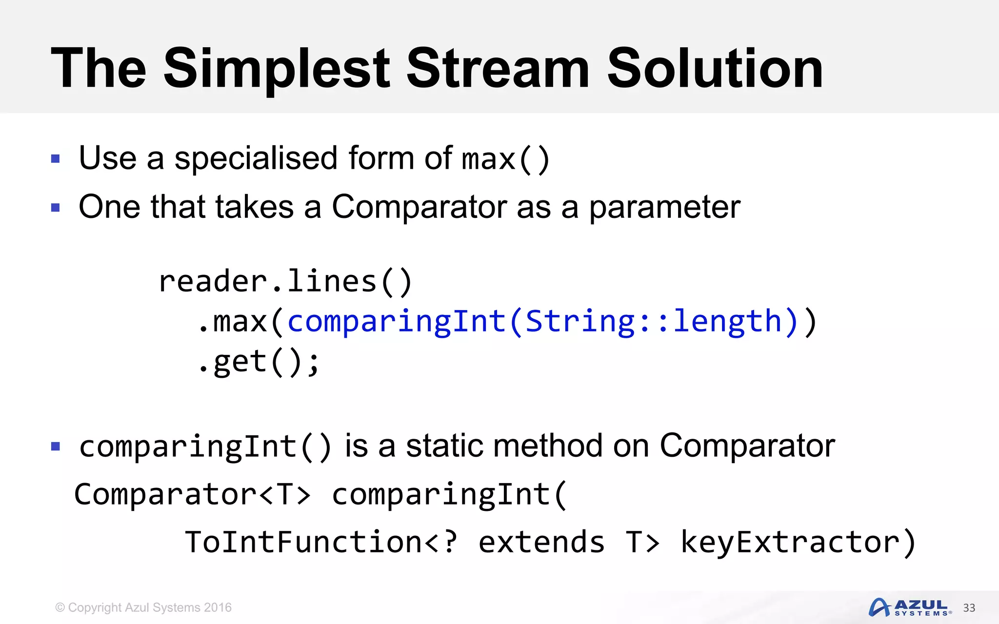 © Copyright Azul Systems 2016 The Simplest Stream Solution  Use a specialised form of max()  One that takes a Comparator as a parameter  comparingInt() is a static method on Comparator Comparator<T> comparingInt( ToIntFunction<? extends T> keyExtractor) 33 reader.lines() .max(comparingInt(String::length)) .get(); 