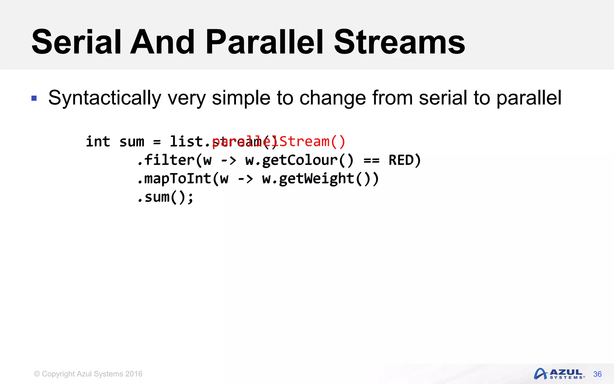 © Copyright Azul Systems 2016 Serial And Parallel Streams  Syntactically very simple to change from serial to parallel 36 int sum = list.stream() .filter(w -> w.getColour() == RED) .mapToInt(w -> w.getWeight()) .sum(); int sum = list.parallelStream() .filter(w -> w.getColour() == RED) .mapToInt(w -> w.getWeight()) .sum(); 