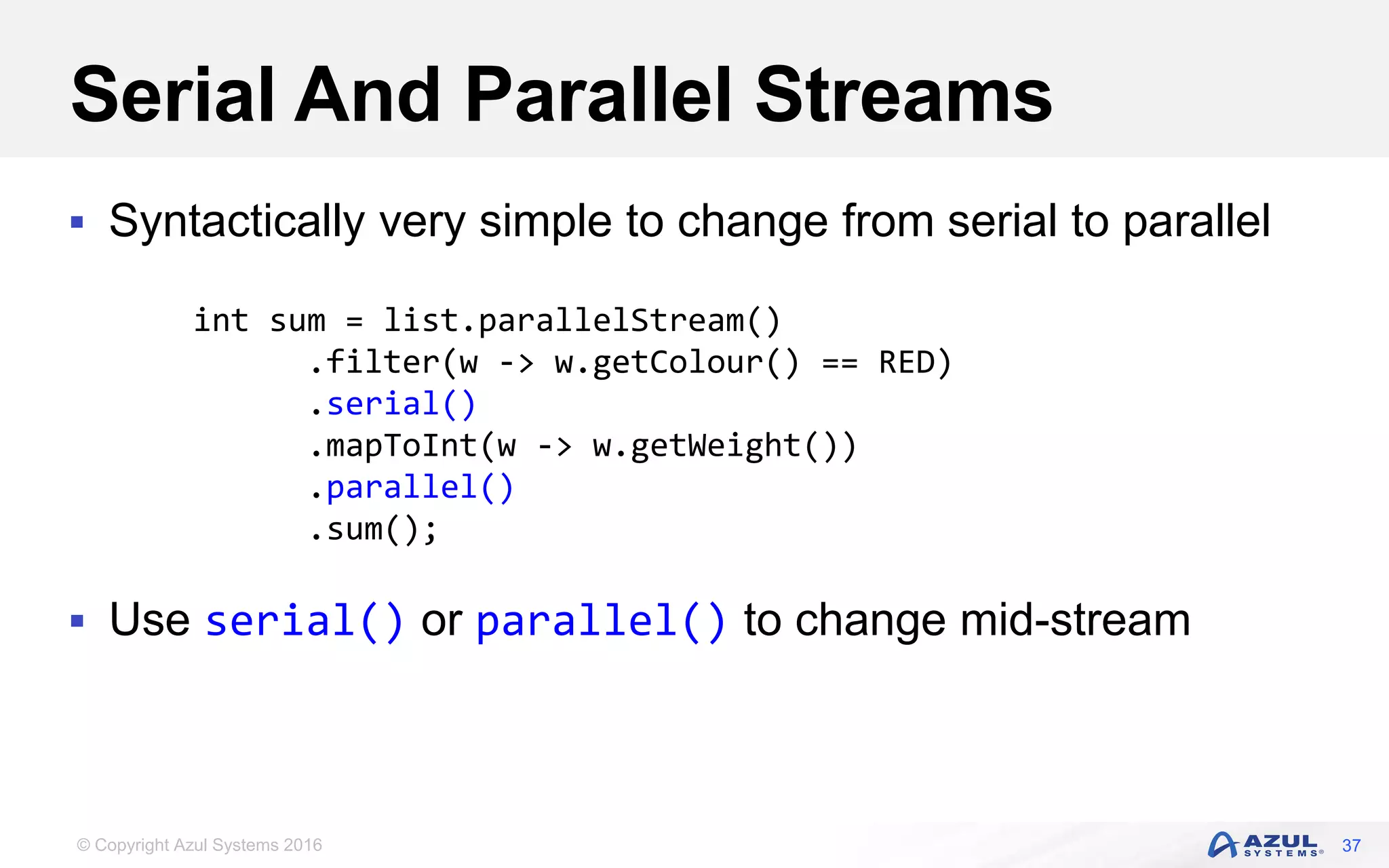 © Copyright Azul Systems 2016 Serial And Parallel Streams  Syntactically very simple to change from serial to parallel  Use serial() or parallel() to change mid-stream 37 int sum = list.parallelStream() .filter(w -> w.getColour() == RED) .serial() .mapToInt(w -> w.getWeight()) .parallel() .sum(); 
