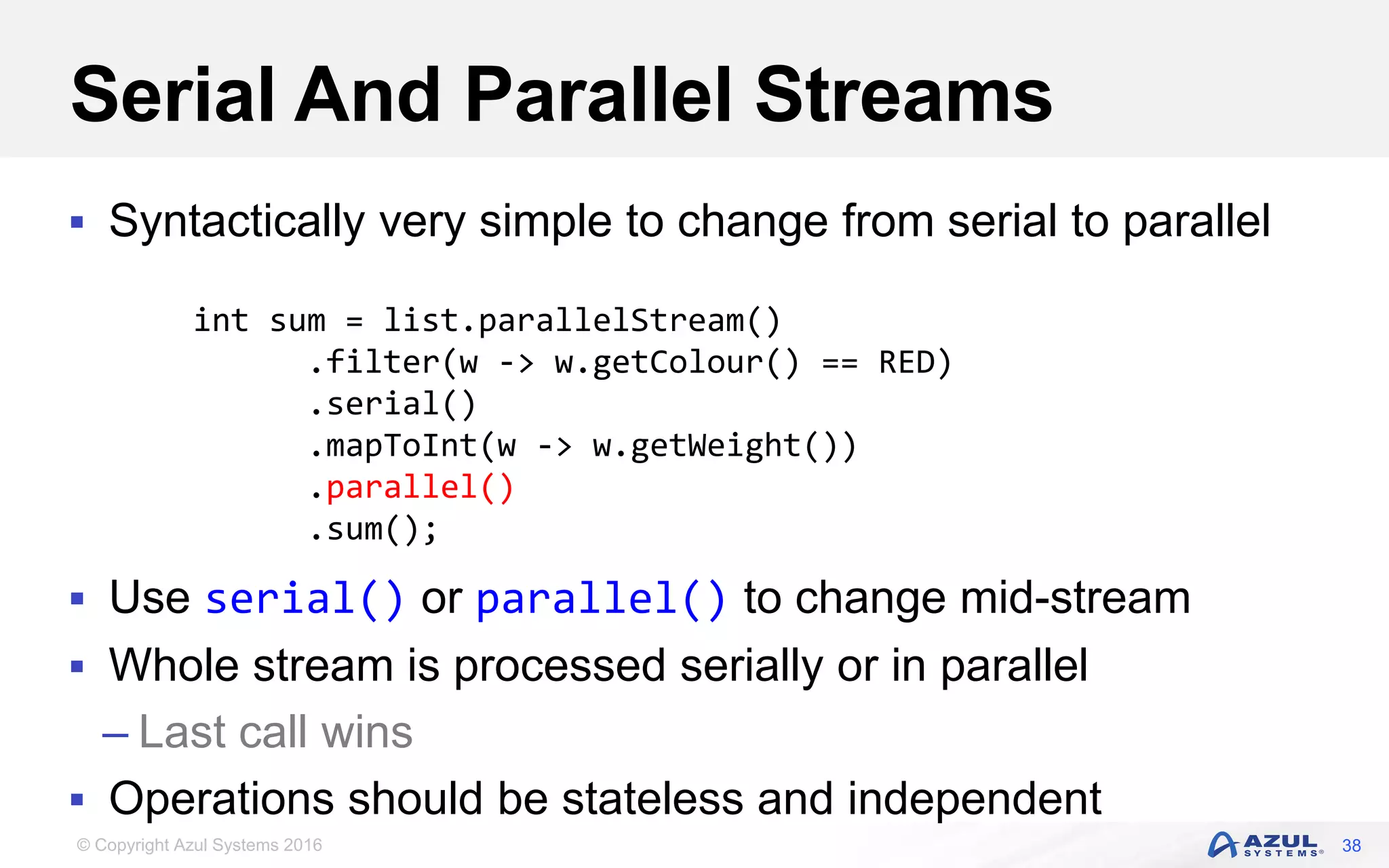 © Copyright Azul Systems 2016 Serial And Parallel Streams  Syntactically very simple to change from serial to parallel  Use serial() or parallel() to change mid-stream  Whole stream is processed serially or in parallel – Last call wins  Operations should be stateless and independent 38 int sum = list.parallelStream() .filter(w -> w.getColour() == RED) .serial() .mapToInt(w -> w.getWeight()) .parallel() .sum(); 
