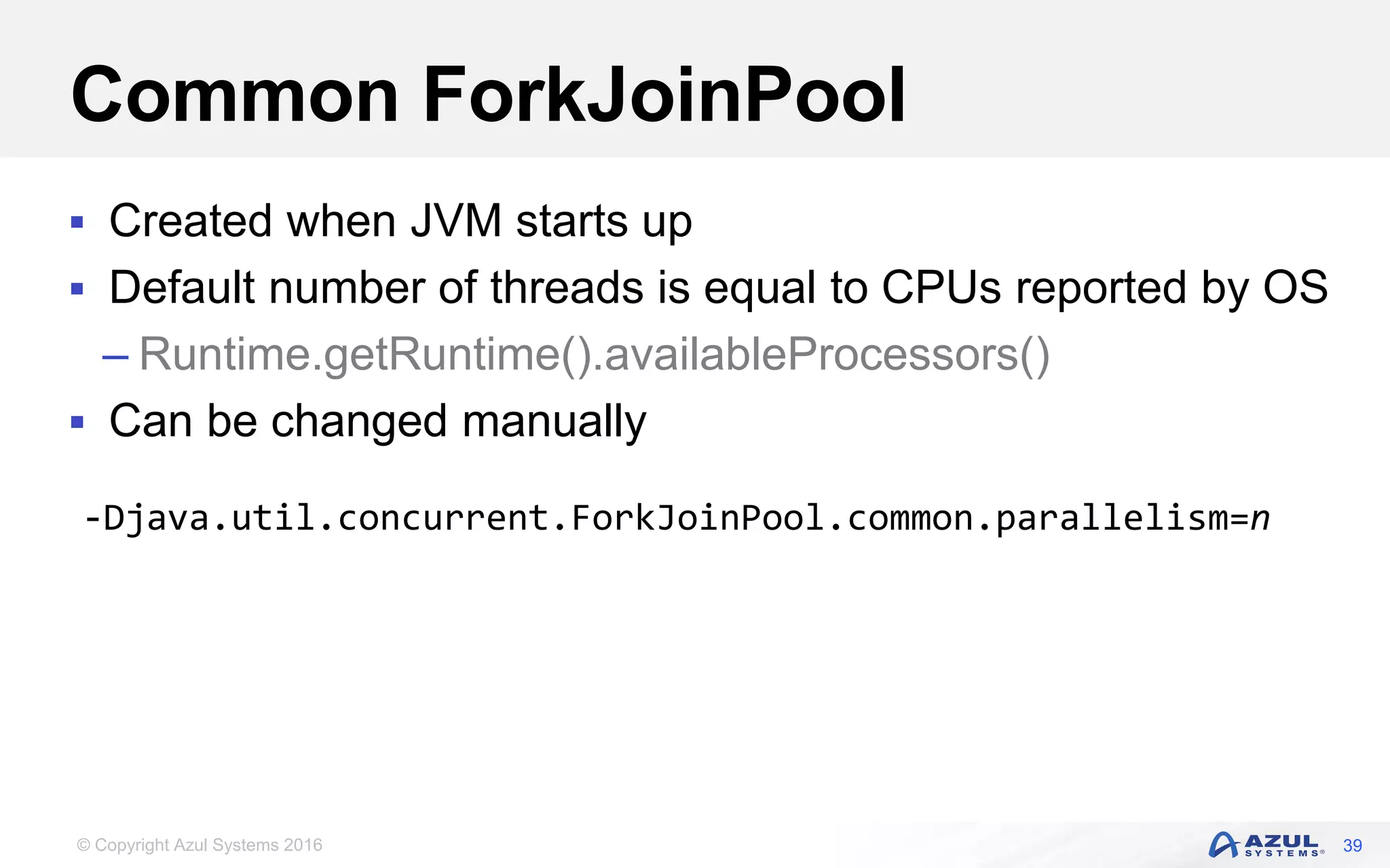 © Copyright Azul Systems 2016 Common ForkJoinPool  Created when JVM starts up  Default number of threads is equal to CPUs reported by OS – Runtime.getRuntime().availableProcessors()  Can be changed manually 39 -Djava.util.concurrent.ForkJoinPool.common.parallelism=n 